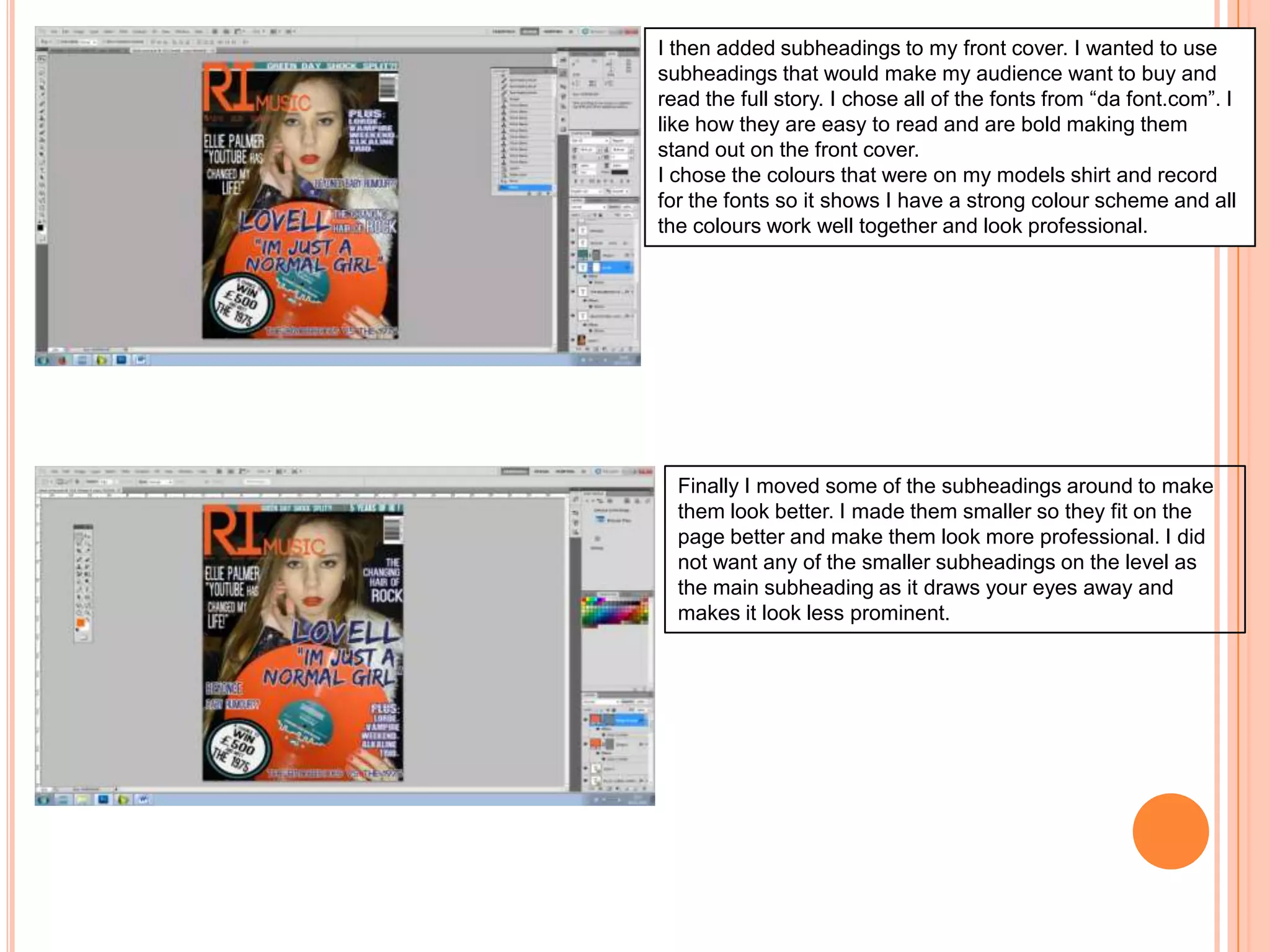 I then added subheadings to my front cover. I wanted to use
subheadings that would make my audience want to buy and
read the full story. I chose all of the fonts from “da font.com”. I
like how they are easy to read and are bold making them
stand out on the front cover.
I chose the colours that were on my models shirt and record
for the fonts so it shows I have a strong colour scheme and all
the colours work well together and look professional.

Finally I moved some of the subheadings around to make
them look better. I made them smaller so they fit on the
page better and make them look more professional. I did
not want any of the smaller subheadings on the level as
the main subheading as it draws your eyes away and
makes it look less prominent.

 