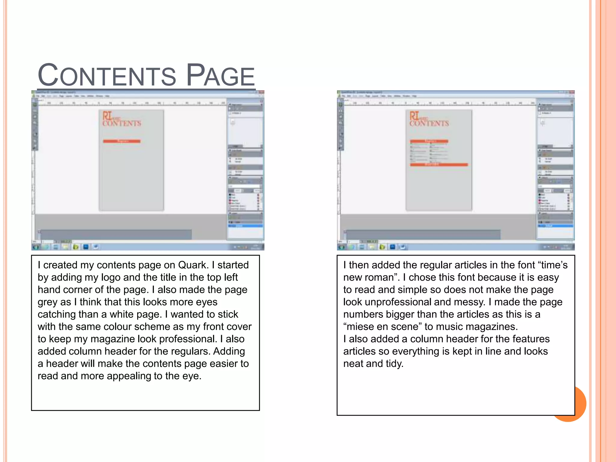 CONTENTS PAGE

I created my contents page on Quark. I started
by adding my logo and the title in the top left
hand corner of the page. I also made the page
grey as I think that this looks more eyes
catching than a white page. I wanted to stick
with the same colour scheme as my front cover
to keep my magazine look professional. I also
added column header for the regulars. Adding
a header will make the contents page easier to
read and more appealing to the eye.

I then added the regular articles in the font “time’s
new roman”. I chose this font because it is easy
to read and simple so does not make the page
look unprofessional and messy. I made the page
numbers bigger than the articles as this is a
“miese en scene” to music magazines.
I also added a column header for the features
articles so everything is kept in line and looks
neat and tidy.

 