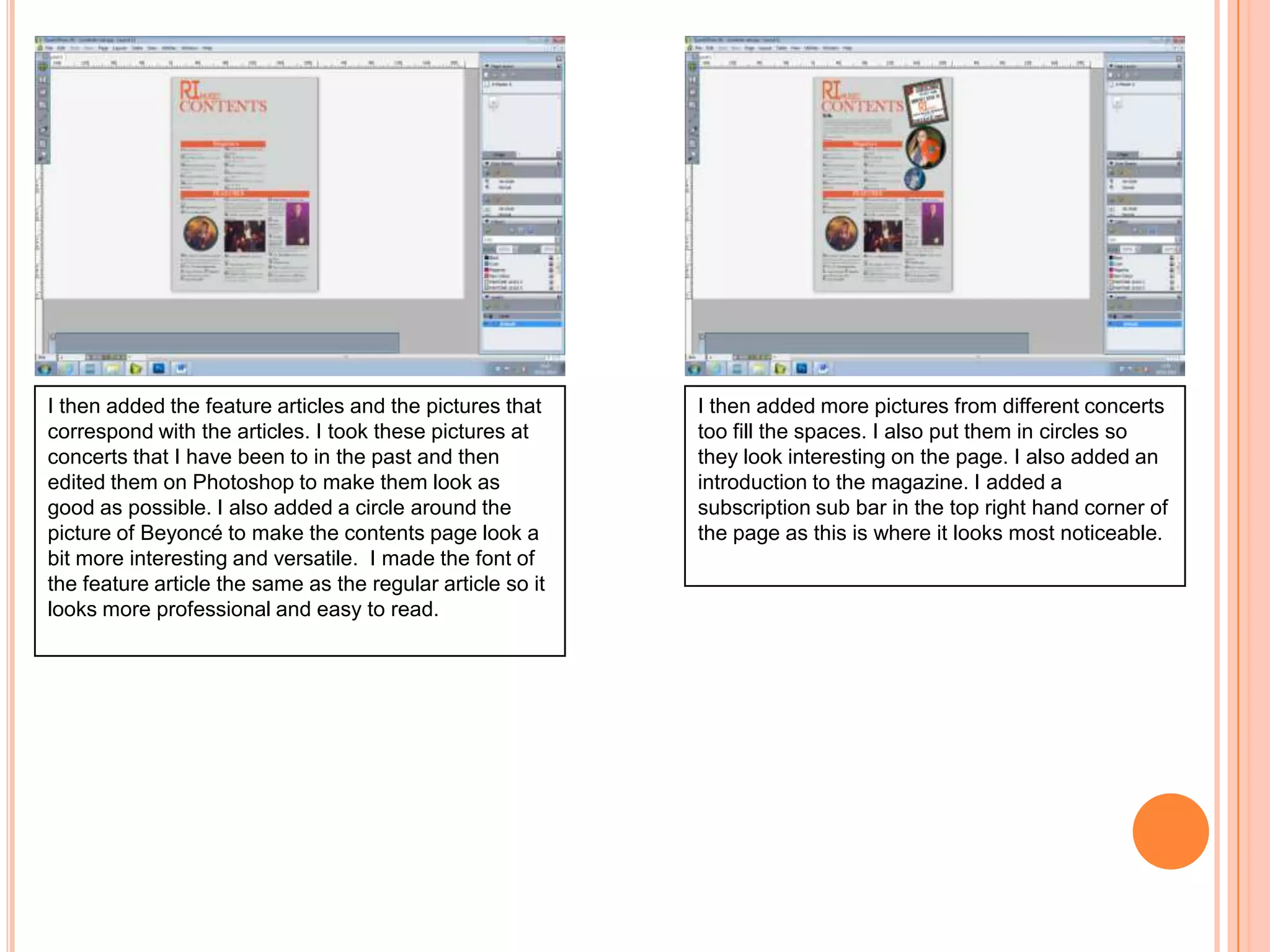 I then added the feature articles and the pictures that
correspond with the articles. I took these pictures at
concerts that I have been to in the past and then
edited them on Photoshop to make them look as
good as possible. I also added a circle around the
picture of Beyoncé to make the contents page look a
bit more interesting and versatile. I made the font of
the feature article the same as the regular article so it
looks more professional and easy to read.

I then added more pictures from different concerts
too fill the spaces. I also put them in circles so
they look interesting on the page. I also added an
introduction to the magazine. I added a
subscription sub bar in the top right hand corner of
the page as this is where it looks most noticeable.

 