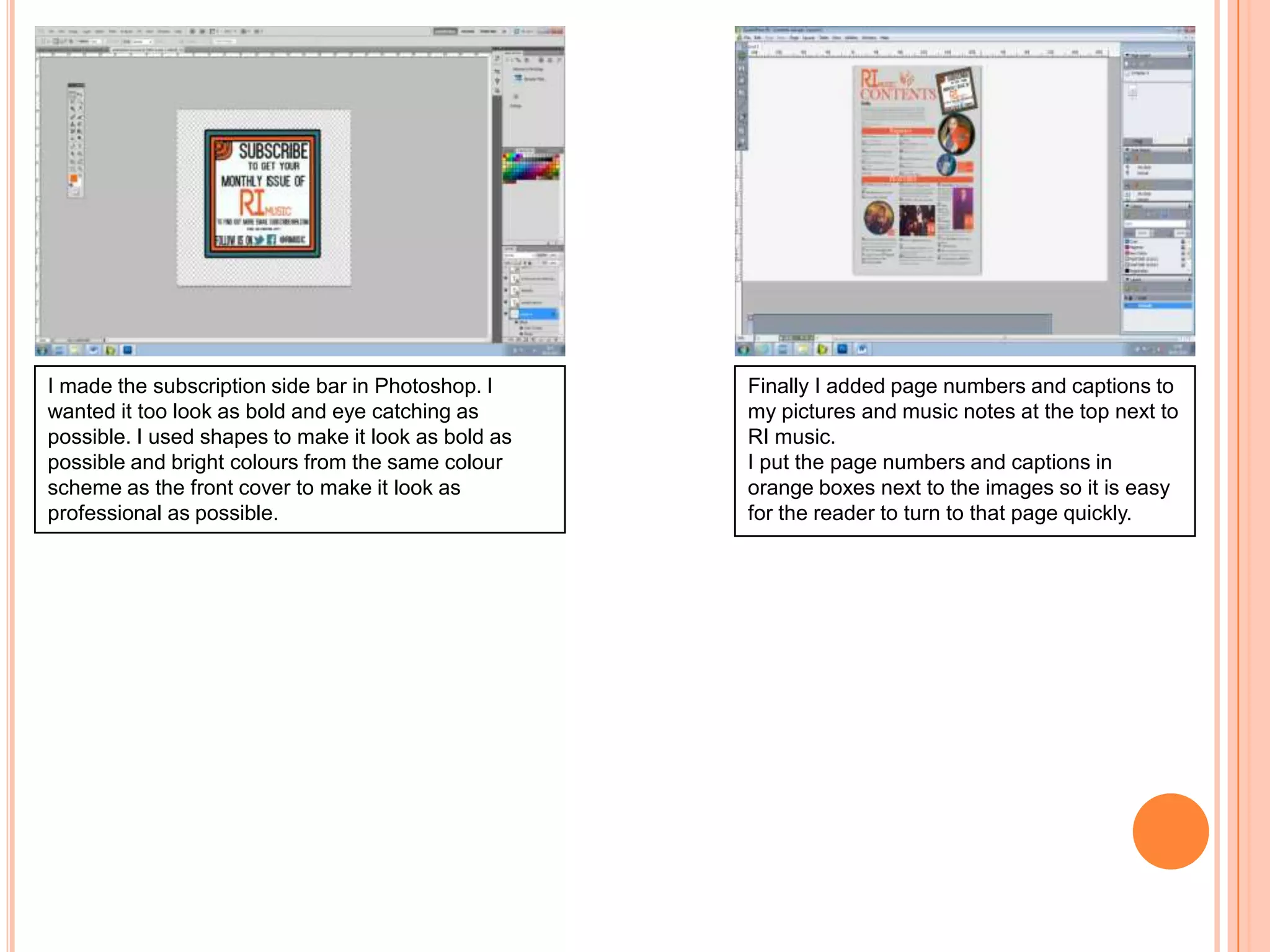 I made the subscription side bar in Photoshop. I
wanted it too look as bold and eye catching as
possible. I used shapes to make it look as bold as
possible and bright colours from the same colour
scheme as the front cover to make it look as
professional as possible.

Finally I added page numbers and captions to
my pictures and music notes at the top next to
RI music.
I put the page numbers and captions in
orange boxes next to the images so it is easy
for the reader to turn to that page quickly.

 