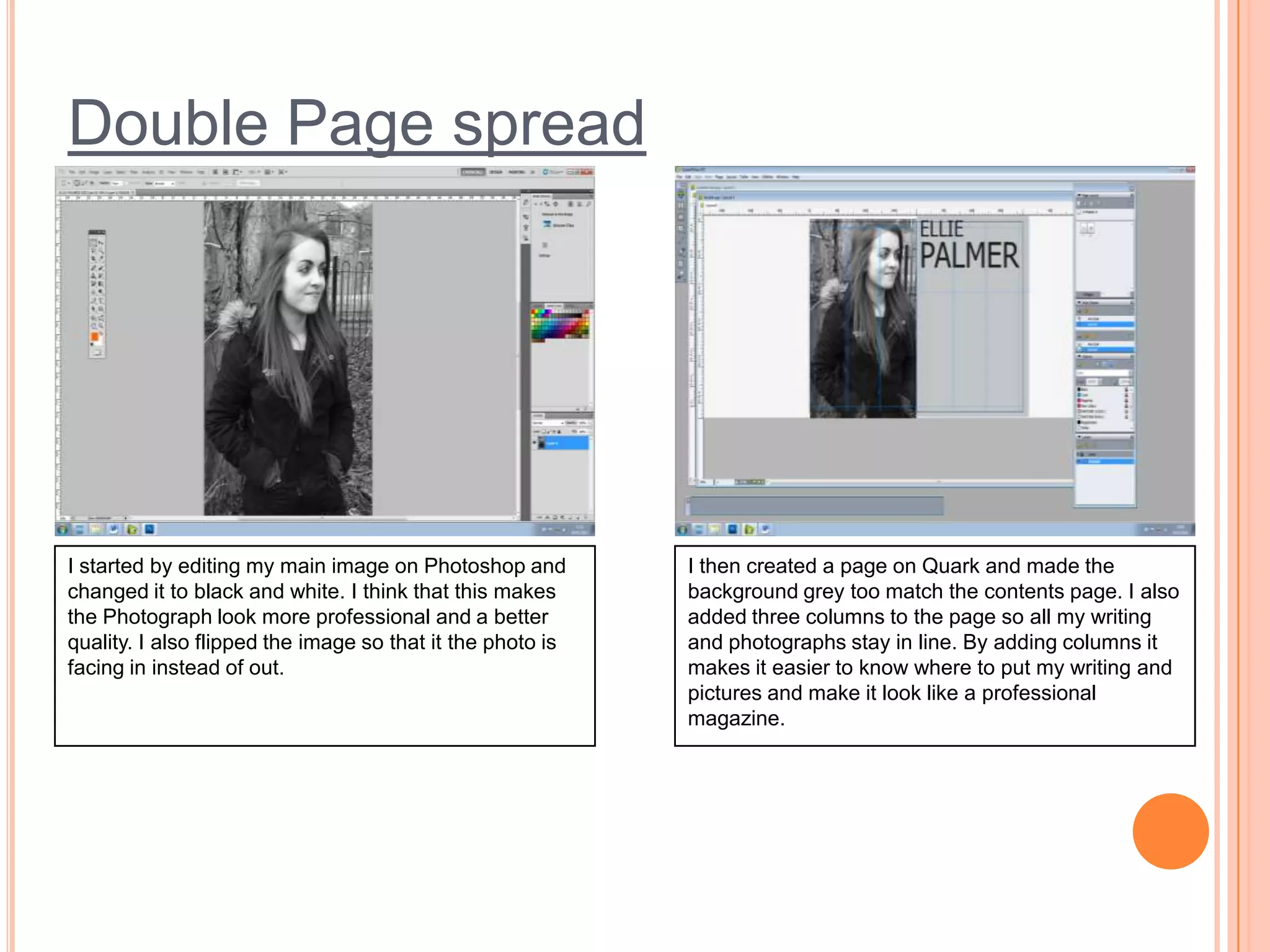 Double Page spread

I started by editing my main image on Photoshop and
changed it to black and white. I think that this makes
the Photograph look more professional and a better
quality. I also flipped the image so that it the photo is
facing in instead of out.

I then created a page on Quark and made the
background grey too match the contents page. I also
added three columns to the page so all my writing
and photographs stay in line. By adding columns it
makes it easier to know where to put my writing and
pictures and make it look like a professional
magazine.

 