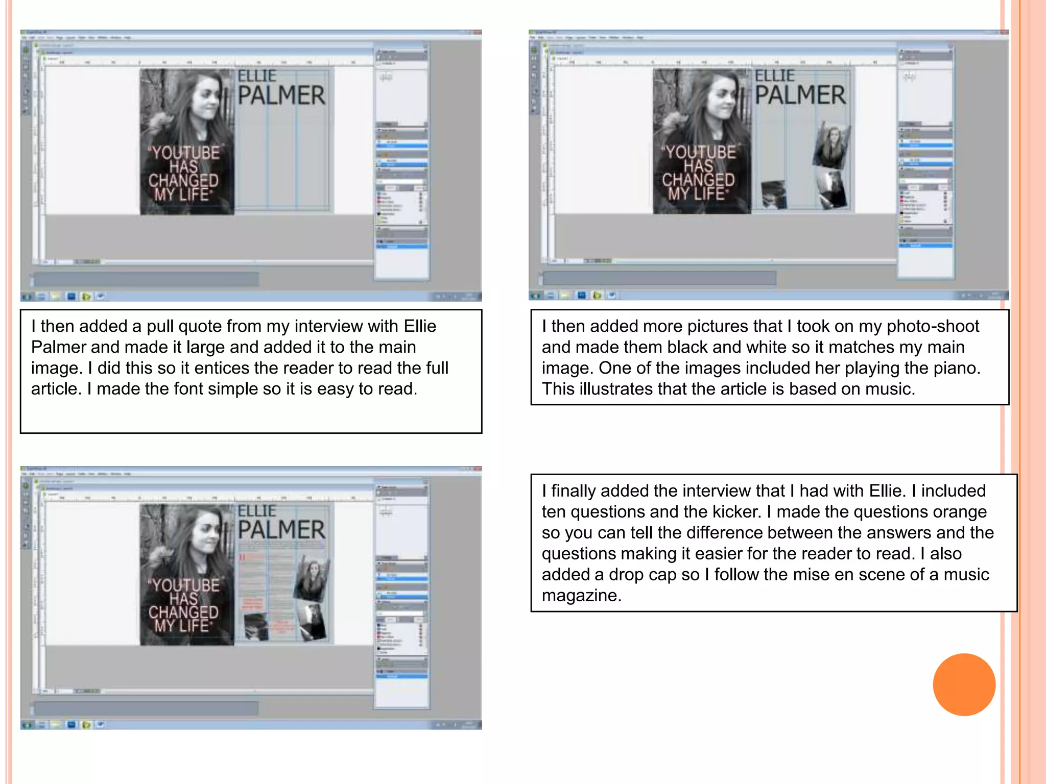 I then added a pull quote from my interview with Ellie
Palmer and made it large and added it to the main
image. I did this so it entices the reader to read the full
article. I made the font simple so it is easy to read.

I then added more pictures that I took on my photo-shoot
and made them black and white so it matches my main
image. One of the images included her playing the piano.
This illustrates that the article is based on music.

I finally added the interview that I had with Ellie. I included
ten questions and the kicker. I made the questions orange
so you can tell the difference between the answers and the
questions making it easier for the reader to read. I also
added a drop cap so I follow the mise en scene of a music
magazine.

 