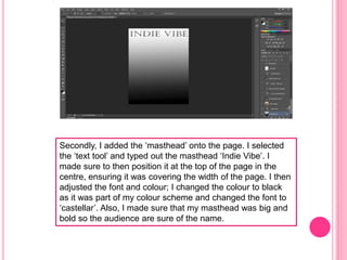 Secondly, I added the ‘masthead’ onto the page. I selected
the ‘text tool’ and typed out the masthead ‘Indie Vibe’. I
made sure to then position it at the top of the page in the
centre, ensuring it was covering the width of the page. I then
adjusted the font and colour; I changed the colour to black
as it was part of my colour scheme and changed the font to
‘castellar’. Also, I made sure that my masthead was big and
bold so the audience are sure of the name.
 