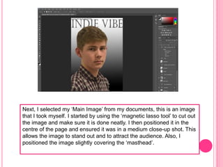Next, I selected my ‘Main Image’ from my documents, this is an image
that I took myself. I started by using the ‘magnetic lasso tool’ to cut out
the image and make sure it is done neatly. I then positioned it in the
centre of the page and ensured it was in a medium close-up shot. This
allows the image to stand out and to attract the audience. Also, I
positioned the image slightly covering the ‘masthead’.
 