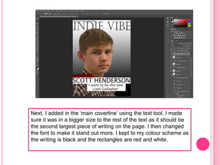 Next, I added in the ‘main coverline’ using the text tool. I made
sure it was in a bigger size to the rest of the text as it should be
the second largest piece of writing on the page. I then changed
the font to make it stand out more. I kept to my colour scheme as
the writing is black and the rectangles are red and white.
 
