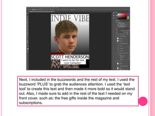 Next, I included in the buzzwords and the rest of my text. I used the
buzzword ‘PLUS’ to grab the audiences attention. I used the ‘text
tool’ to create this text and then made it more bold so it would stand
out. Also, I made sure to add in the rest of the text I needed on my
front cover, such as: the free gifts inside the magazine and
subscriptions.
 