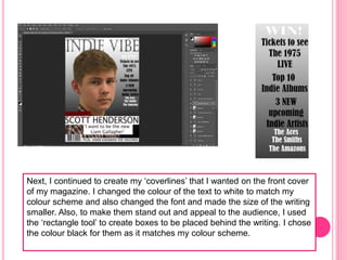 Next, I continued to create my ‘coverlines’ that I wanted on the front cover
of my magazine. I changed the colour of the text to white to match my
colour scheme and also changed the font and made the size of the writing
smaller. Also, to make them stand out and appeal to the audience, I used
the ‘rectangle tool’ to create boxes to be placed behind the writing. I chose
the colour black for them as it matches my colour scheme.
 