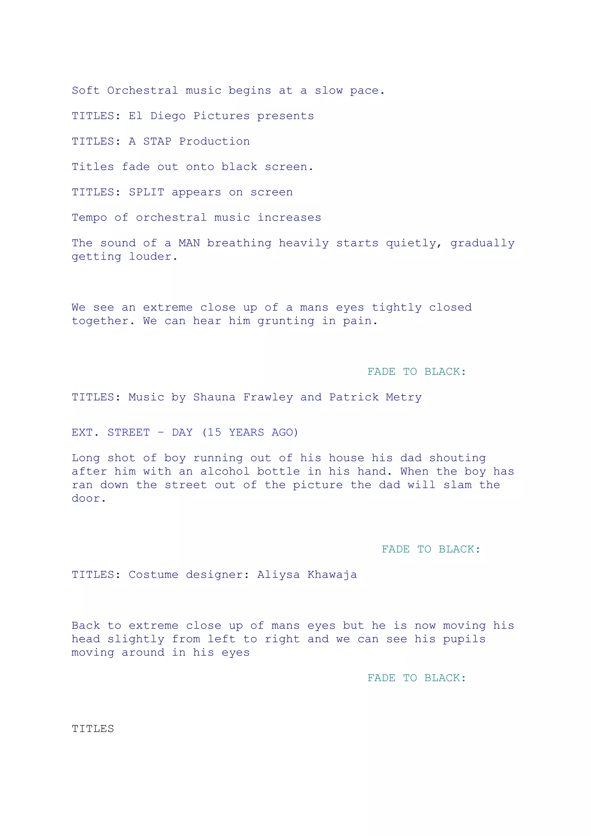 Soft Orchestral music begins at a slow pace. <br />TITLES: El Diego Pictures presents<br />TITLES: A STAP Production<br />Titles fade out onto black screen.<br />TITLES: SPLIT appears on screen<br />Tempo of orchestral music increases<br />The sound of a MAN breathing heavily starts quietly, gradually getting louder.<br />We see an extreme close up of a mans eyes tightly closed together. We can hear him grunting in pain. <br />FADE TO BLACK:<br />TITLES: Music by Shauna Frawley and Patrick Metry<br />EXT. STREET – Day (15 years ago)<br />Long shot of boy running out of his house his dad shouting after him with an alcohol bottle in his hand. When the boy has ran down the street out of the picture the dad will slam the door.<br />  FADE TO BLACK:<br />TITLES: Costume designer: Aliysa Khawaja<br />Back to extreme close up of mans eyes but he is now moving his head slightly from left to right and we can see his pupils moving around in his eyes<br />FADE TO BLACK:<br />TITLES<br />EXT. GRAVEYARD - DAY (15 YEARS AGO)<br />Extreme long shot of graveyard with small building in the distance. Cuts quickly to a medium shot of graveyard and small building in a closer distance.<br />Montage of images of little boy hovering around the room, punching the wall. He is frustrated and he finally breaks down crying in the corner.<br />TITLES<br />Extreme close up of mans eyes again. His pupils are now moving rapidly. His grunting gets more intense.<br />INT. ROOM - DAY (15 YEARS AGO)<br />long shot of boy in the corner of the ROOM wearing dirty, white polo t-shirt and old, worn out trainers rocking back and forth, breathing heavily, like he fears for his life in an empty room which looks like it has been deserted for years. <br />TITLES<br />Extreme close up of man with eyes closed in pain. In his head he hears a voice of his dad say.. <br />Thats where you’ve been hiding you little fucker<br />He moves his head to the left a bit because it’s a painful memory<br />INT. room - day (15 YEARS AGO)<br />Low level shot of dad staggering into the room drunk, holding an alcohol bottle, we can only see his bottom half and he is wearing dirty jogging bottoms and house slippers. He makes his way towards the boy in the corner struggling to walk. The little boy becomes distressed and we can see how scared he is. The little boy is still holding his head. He has now pressed closer against the wall<br />The dad then starts pushing the little boys head around.<br />TITLES<br />INT. ROOM - DAY <br />We see the back of a the man he is holding his temple with one hand and looking through something that is on a desk in front of him. We can still hear the grunts of pain.<br />It cuts to a close up of the desk and a mans hand rummaging through a medicine box rapidly. He is looking for some paracetamol quickly because he is in so much pain. He finds the ones he wants and takes two out of the packet.<br />Then cut to an extreme close up of him putting the pills into his mouth.<br />Then cut to extreme close up of his eyes opening abruptly and his entire eyes are black.    <br />