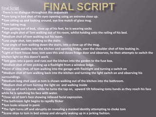 Final Script
-There is no dialogue throughout the sequences
• Tom lying in bed shot of his eyes opening using an extreme close up.
• Tom sitting up and looking around, eye line match of glass mug.
• Tom taking mug
• Tom getting out of bed, close up of his feet, he is wearing socks
• High angle shot of Tom walking out of his room, whilst holding onto the railing of his bed.
• Medium shot of tom walking out his room.
• Low angle shot, tom walking to the stairs
• Low angle of tom walking down the stairs, into a close up of the mug.
• Shot of tom walking into the kitchen and opening fridge, over the shoulder shot of him looking in.
• Light at front house door, tom sees this and closes fridge door and observes, he then attempts to switch the
kitchen light on this doesn’t work.
• Tom goes into a panic and runs out the kitchen into the garden to the fuse box.
• Medium shot of tom picking up a flashlight from a window ledge.
• Point of view shot, of tom walking into the garage with flashlight and turning a switch on
• Medium shot of tom walking back into the kitchen and turning the light switch on and observing his
surroundings.
• Medium-long shot used as tom is shown walking out of the kitchen into the bathroom.
• Medium shot of tom turning the light on and walking inside
• Close up of tom’s hands while he turns the tap on, upward tilt following toms hands as they reach his face
while he is splashing his face with water.
• Close up of tom’s face showing relieved facial expression.
• The bathroom light begins to rapidly flicker
• Tom looks around in panic
• The light turns off and abruptly on revealing a masked identity attempting to choke tom
• Scene skips to tom in bed asleep and abruptly waking up in a jerking fashion.
 