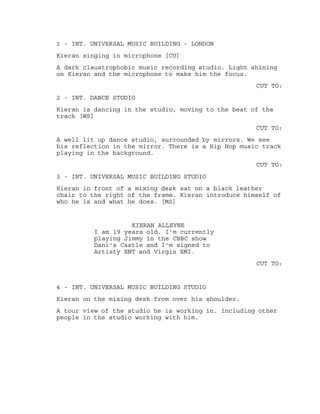 1 - INT. UNIVERSAL MUSIC BUILDING - LONDON
Kieran singing in microphone [CU]
A dark claustrophobic music recording studio. Light shining
on Kieran and the microphone to make him the focus.
CUT TO:
2 - INT. DANCE STUDIO
Kieran is dancing in the studio, moving to the beat of the
track [WS]
CUT TO:
A well lit up dance studio, surrounded by mirrors. We see
his reflection in the mirror. There is a Hip Hop music track
playing in the background.
CUT TO:
3 - INT. UNIVERSAL MUSIC BUILDING STUDIO
Kieran in front of a mixing desk sat on a black leather
chair to the right of the frame. Kieran introduce himself of
who he is and what he does. [MS]
KIERAN ALLEYNE
I am 19 years old. I'm currently
playing Jimmy in the CBBC show
Dani's Castle and I'm signed to
Artisty ENT and Virgin EMI.
CUT TO:
4 - INT. UNIVERSAL MUSIC BUILDING STUDIO
Kieran on the mixing desk from over his shoulder.
A tour view of the studio he is working in. Including other
people in the studio working with him.
 
