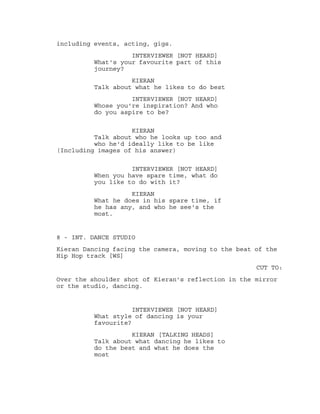 including events, acting, gigs.
INTERVIEWER [NOT HEARD]
What's your favourite part of this
journey?
KIERAN
Talk about what he likes to do best
INTERVIEWER [NOT HEARD]
Whose you're inspiration? And who
do you aspire to be?
KIERAN
Talk about who he looks up too and
who he'd ideally like to be like
(Including images of his answer)
INTERVIEWER [NOT HEARD]
When you have spare time, what do
you like to do with it?
KIERAN
What he does in his spare time, if
he has any, and who he see's the
most.
8 - INT. DANCE STUDIO
Kieran Dancing facing the camera, moving to the beat of the
Hip Hop track [WS]
CUT TO:
Over the shoulder shot of Kieran's reflection in the mirror
or the studio, dancing.
INTERVIEWER [NOT HEARD]
What style of dancing is your
favourite?
KIERAN [TALKING HEADS]
Talk about what dancing he likes to
do the best and what he does the
most
 