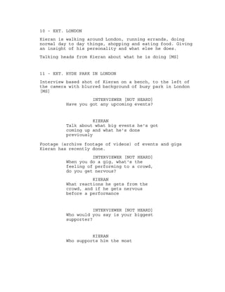 10 - EXT. LONDON
Kieran is walking around London, running errands, doing
normal day to day things, shopping and eating food. Giving
an insight of his personality and what else he does.
Talking heads from Kieran about what he is doing [MS]
11 - EXT. HYDE PARK IN LONDON
Interview based shot of Kieran on a bench, to the left of
the camera with blurred background of busy park in London
[MS]
INTERVIEWER [NOT HEARD]
Have you got any upcoming events?
KIERAN
Talk about what big events he's got
coming up and what he's done
previously
Footage (archive footage of videos) of events and gigs
Kieran has recently done.
INTERVIEWER [NOT HEARD]
When you do a gig, what's the
feeling of performing to a crowd,
do you get nervous?
KIERAN
What reactions he gets from the
crowd, and if he gets nervous
before a performance
INTERVIEWER [NOT HEARD]
Who would you say is your biggest
supporter?
KIERAN
Who supports him the most
 