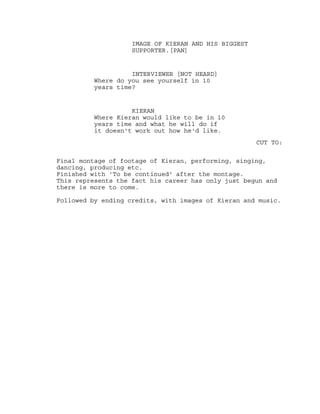 IMAGE OF KIERAN AND HIS BIGGEST
SUPPORTER.[PAN]
INTERVIEWER [NOT HEARD]
Where do you see yourself in 10
years time?
KIERAN
Where Kieran would like to be in 10
years time and what he will do if
it doesn't work out how he'd like.
CUT TO:
Final montage of footage of Kieran, performing, singing,
dancing, producing etc.
Finished with 'To be continued' after the montage.
This represents the fact his career has only just begun and
there is more to come.
Followed by ending credits, with images of Kieran and music.
 
