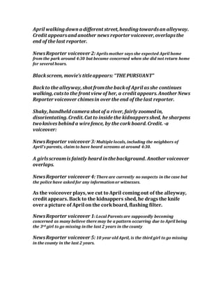 April walking down a different street,heading towardsan alleyway.
Credit appearsand another news reporter voiceover,overlapsthe
end of the last reporter.
NewsReporter voiceover 2: Aprils mother says she expected April home
from the park around 4:30 but became concerned when she did not return home
for several hours.
Blackscreen, movie’s titleappears:“THE PURSUANT”
Backto the alleyway,shot fromthe backof April asshe continues
walking,cutsto the front view of her, a credit appears.Another News
Reporter voiceover chimesin over the end of the last reporter.
Shaky,handheld camera shot of a river, fairly zoomed in,
disorientating.Credit.Cut to inside the kidnappersshed, he sharpens
twoknives behind a wirefence, by the cork board.Credit. -a
voiceover:
NewsReporter voiceover 3: Multiple locals, including the neighbors of
April’s parents, claim to have heard screams at around 4:30.
A girlsscreamis faintly heard in thebackground. Another voiceover
overlaps.
NewsReporter voiceover 4: There are currently no suspects in the case but
the police have asked for any information or witnesses.
As the voiceover plays,we cut to April coming out of the alleyway,
credit appears. Back to the kidnappers shed, he drags the knife
over a picture of April on the corkboard, flashing filter.
NewsReporter voiceover 1: Local Parents are supposedly becoming
concerned as many believe there may be a pattern occurring due to April being
the 3rd girl to go missing in the last 2 years in the county
NewsReporter voiceover 5: 10 year old April, is the third girl to go missing
in the county in the last 2 years.
 