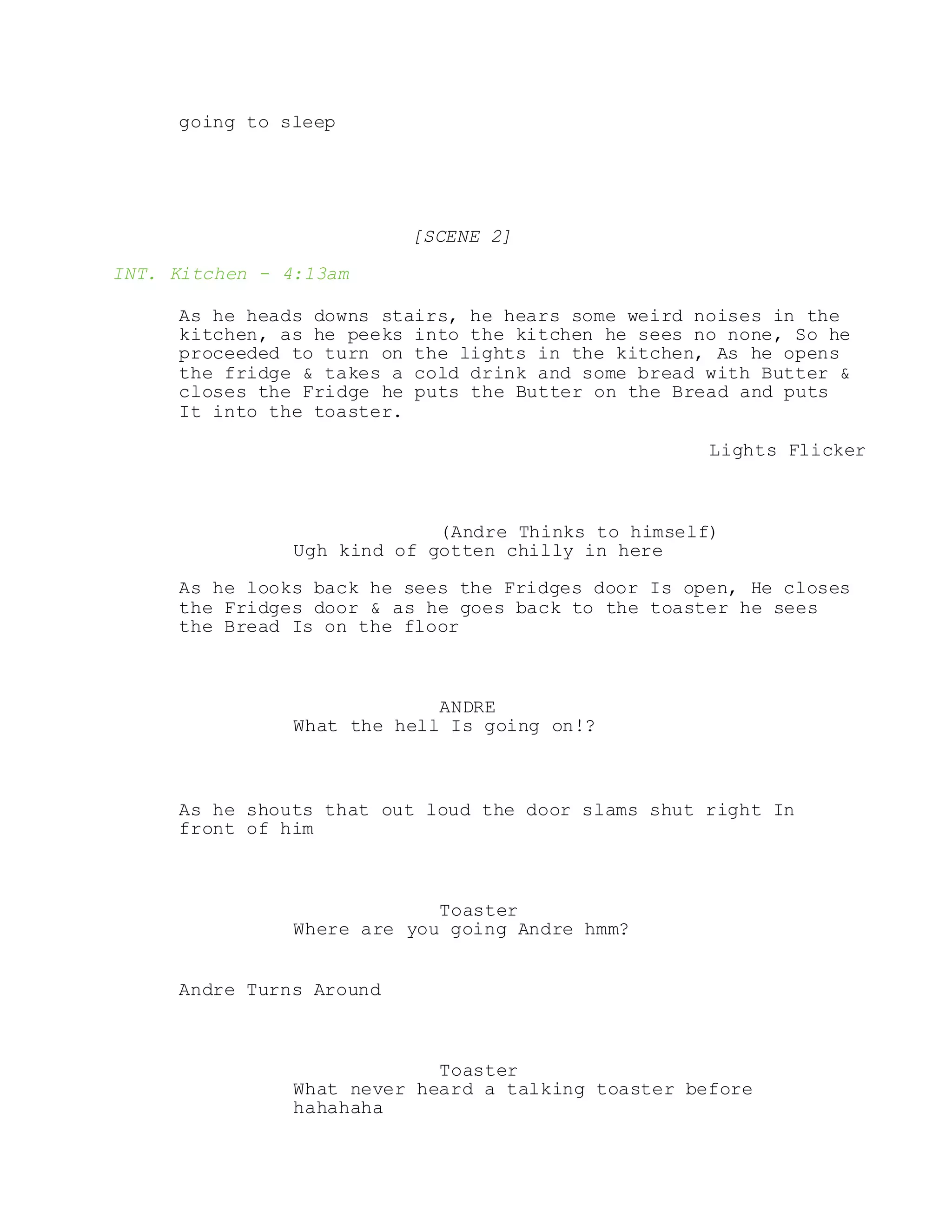 going to sleep
[SCENE 2]
INT. Kitchen - 4:13am
As he heads downs stairs, he hears some weird noises in the
kitchen, as he peeks into the kitchen he sees no none, So he
proceeded to turn on the lights in the kitchen, As he opens
the fridge & takes a cold drink and some bread with Butter &
closes the Fridge he puts the Butter on the Bread and puts
It into the toaster.
Lights Flicker
(Andre Thinks to himself)
Ugh kind of gotten chilly in here
As he looks back he sees the Fridges door Is open, He closes
the Fridges door & as he goes back to the toaster he sees
the Bread Is on the floor
ANDRE
What the hell Is going on!?
As he shouts that out loud the door slams shut right In
front of him
Toaster
Where are you going Andre hmm?
Andre Turns Around
Toaster
What never heard a talking toaster before
hahahaha
 