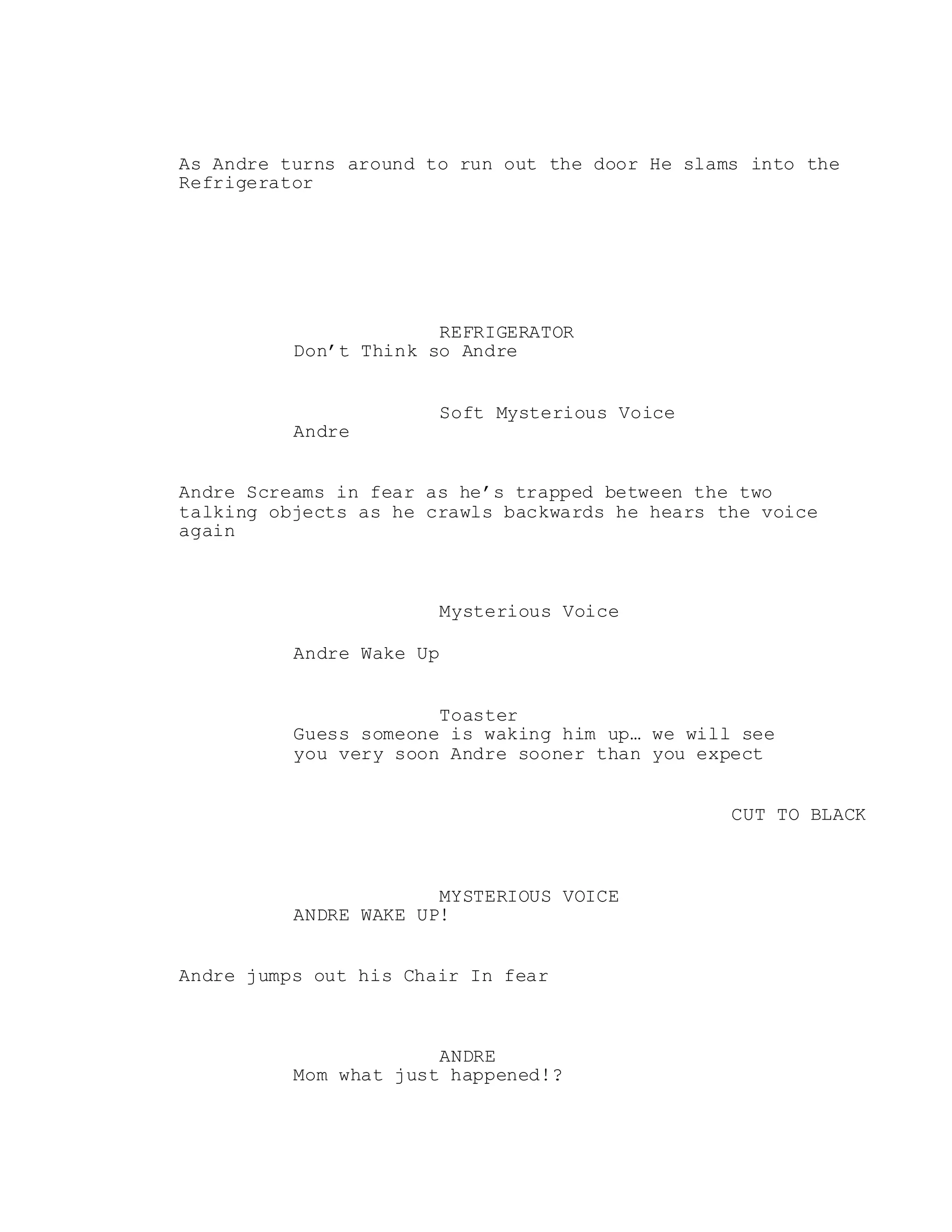 As Andre turns around to run out the door He slams into the
Refrigerator
REFRIGERATOR
Don’t Think so Andre
Soft Mysterious Voice
Andre
Andre Screams in fear as he’s trapped between the two
talking objects as he crawls backwards he hears the voice
again
Mysterious Voice
Andre Wake Up
Toaster
Guess someone is waking him up… we will see
you very soon Andre sooner than you expect
CUT TO BLACK
MYSTERIOUS VOICE
ANDRE WAKE UP!
Andre jumps out his Chair In fear
ANDRE
Mom what just happened!?
 