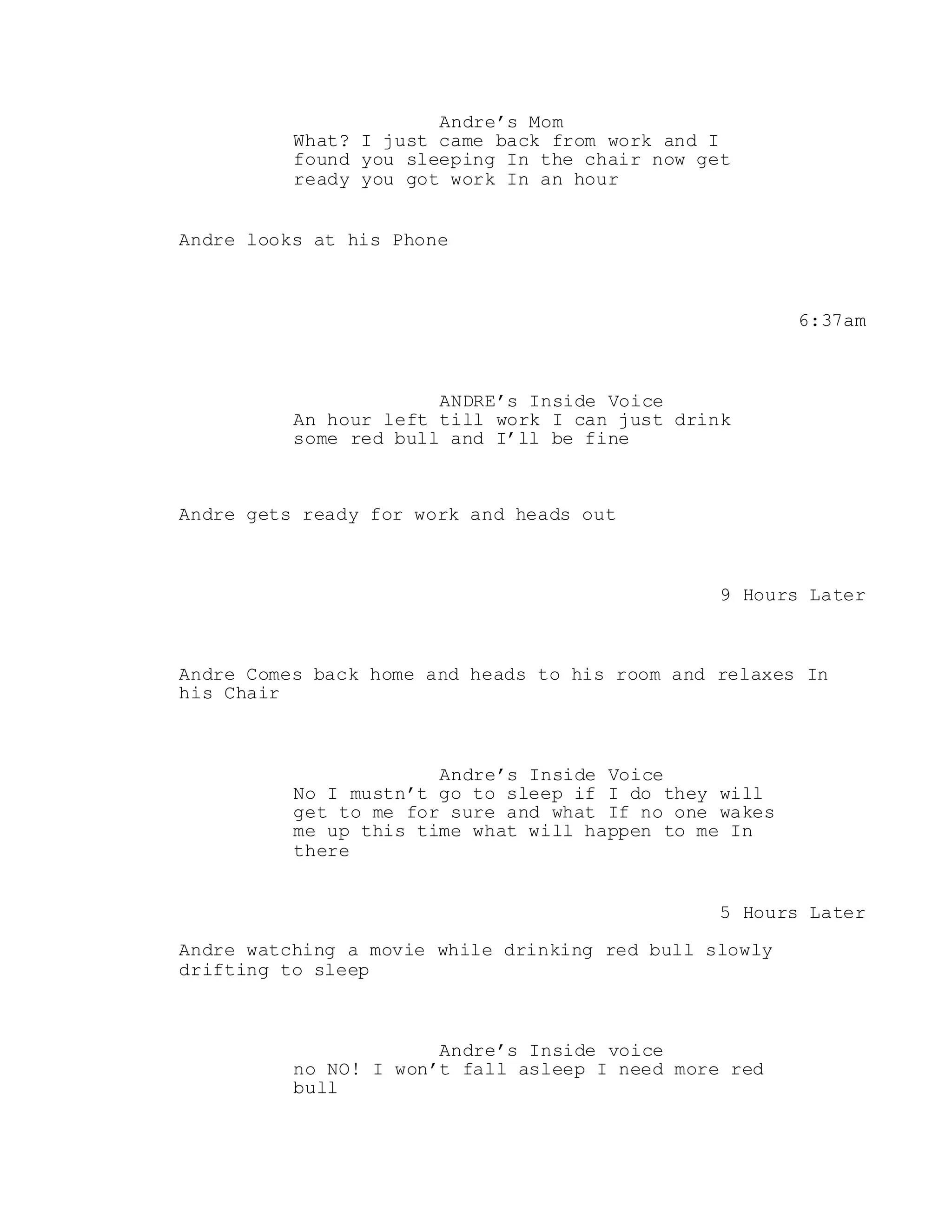 Andre’s Mom
What? I just came back from work and I
found you sleeping In the chair now get
ready you got work In an hour
Andre looks at his Phone
6:37am
ANDRE’s Inside Voice
An hour left till work I can just drink
some red bull and I’ll be fine
Andre gets ready for work and heads out
9 Hours Later
Andre Comes back home and heads to his room and relaxes In
his Chair
Andre’s Inside Voice
No I mustn’t go to sleep if I do they will
get to me for sure and what If no one wakes
me up this time what will happen to me In
there
5 Hours Later
Andre watching a movie while drinking red bull slowly
drifting to sleep
Andre’s Inside voice
no NO! I won’t fall asleep I need more red
bull
 