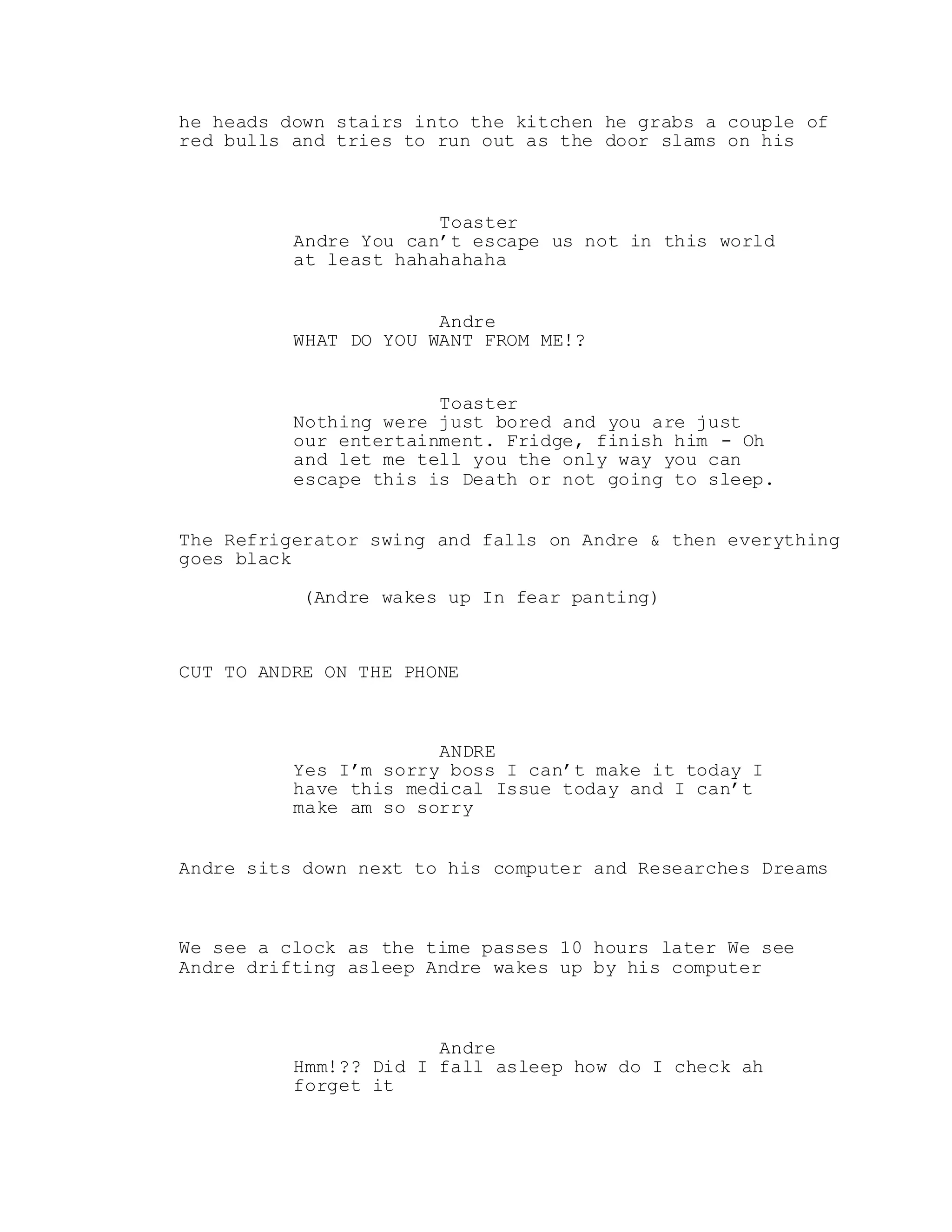 he heads down stairs into the kitchen he grabs a couple of
red bulls and tries to run out as the door slams on his
Toaster
Andre You can’t escape us not in this world
at least hahahahaha
Andre
WHAT DO YOU WANT FROM ME!?
Toaster
Nothing were just bored and you are just
our entertainment. Fridge, finish him - Oh
and let me tell you the only way you can
escape this is Death or not going to sleep.
The Refrigerator swing and falls on Andre & then everything
goes black
(Andre wakes up In fear panting)
CUT TO ANDRE ON THE PHONE
ANDRE
Yes I’m sorry boss I can’t make it today I
have this medical Issue today and I can’t
make am so sorry
Andre sits down next to his computer and Researches Dreams
We see a clock as the time passes 10 hours later We see
Andre drifting asleep Andre wakes up by his computer
Andre
Hmm!?? Did I fall asleep how do I check ah
forget it
 