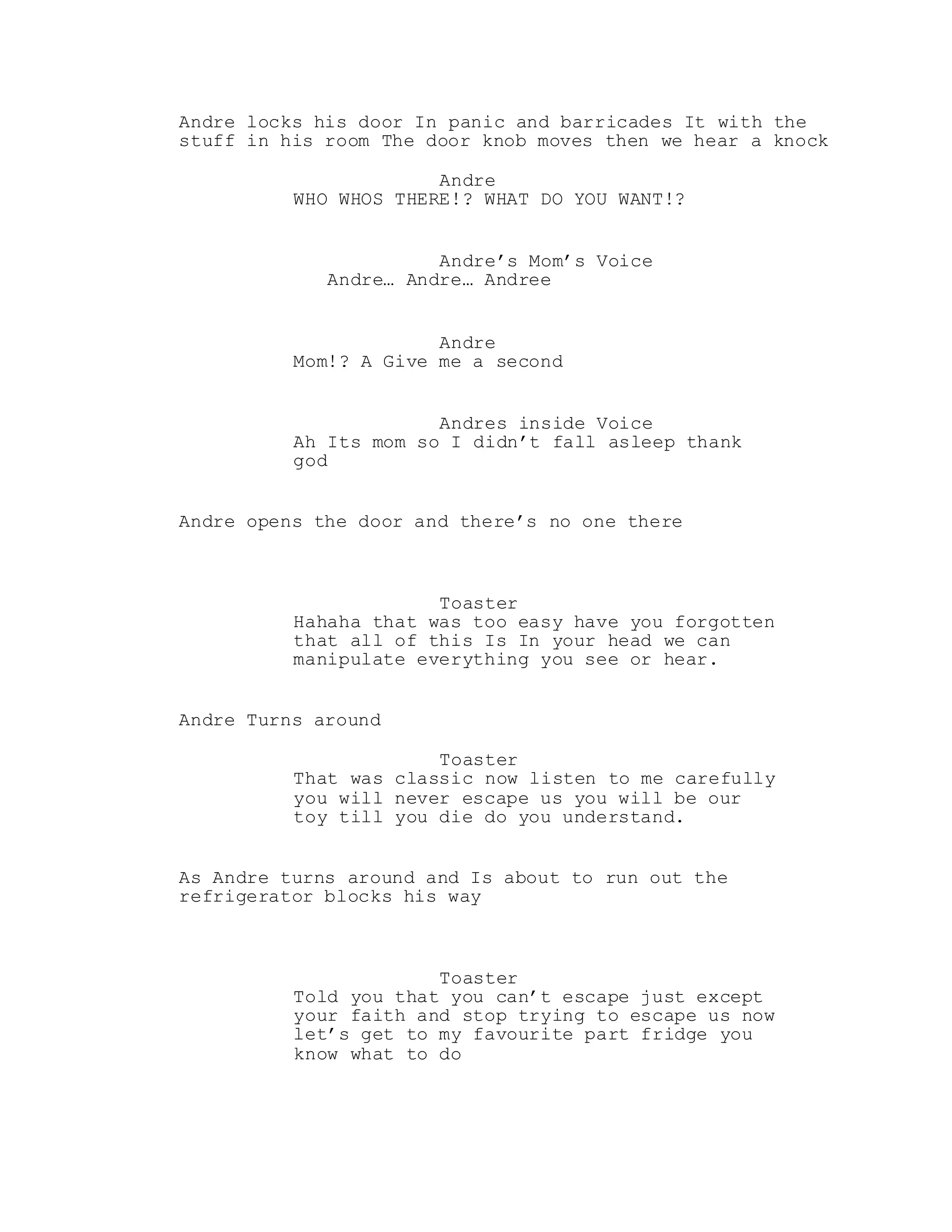 Andre locks his door In panic and barricades It with the
stuff in his room The door knob moves then we hear a knock
Andre
WHO WHOS THERE!? WHAT DO YOU WANT!?
Andre’s Mom’s Voice
Andre… Andre… Andree
Andre
Mom!? A Give me a second
Andres inside Voice
Ah Its mom so I didn’t fall asleep thank
god
Andre opens the door and there’s no one there
Toaster
Hahaha that was too easy have you forgotten
that all of this Is In your head we can
manipulate everything you see or hear.
Andre Turns around
Toaster
That was classic now listen to me carefully
you will never escape us you will be our
toy till you die do you understand.
As Andre turns around and Is about to run out the
refrigerator blocks his way
Toaster
Told you that you can’t escape just except
your faith and stop trying to escape us now
let’s get to my favourite part fridge you
know what to do
 