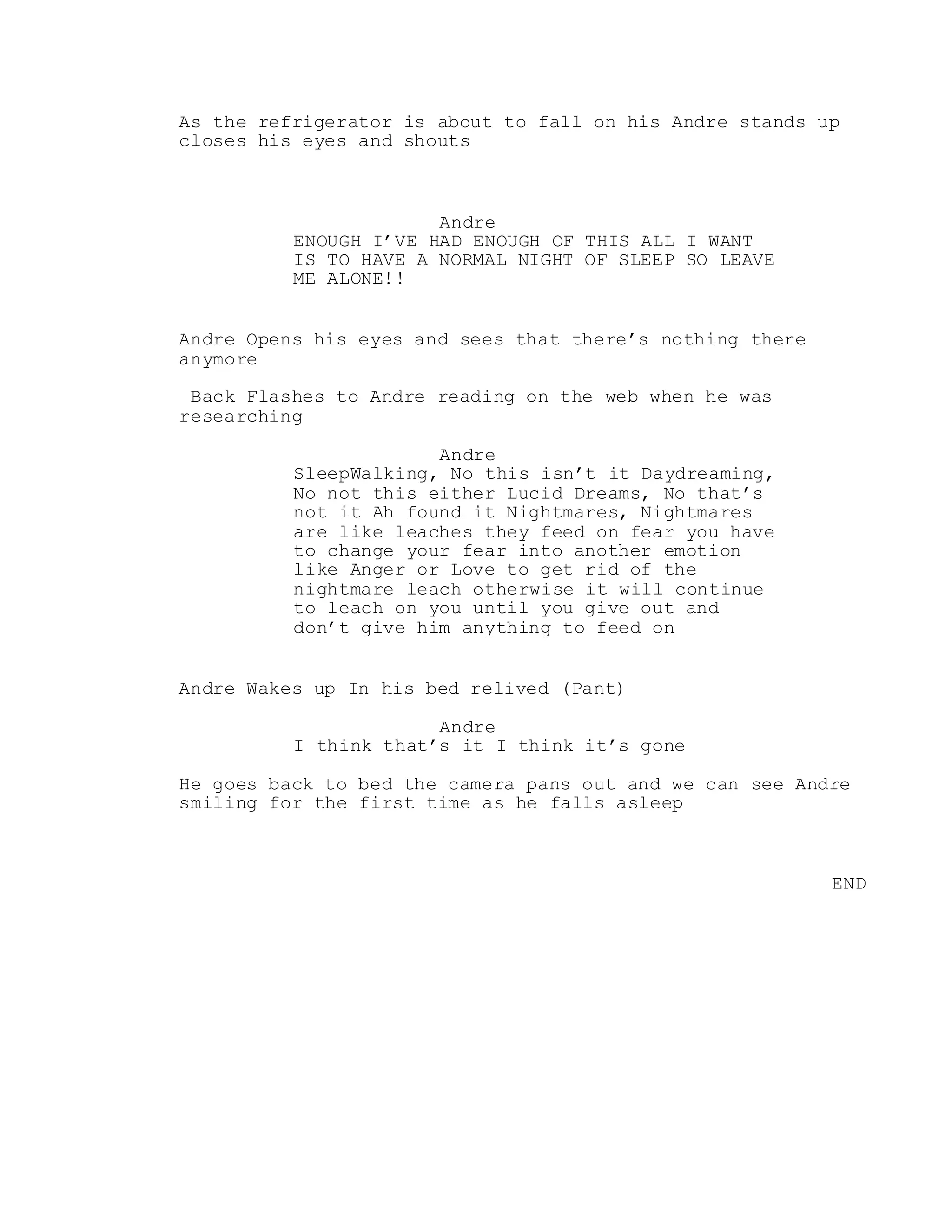 As the refrigerator is about to fall on his Andre stands up
closes his eyes and shouts
Andre
ENOUGH I’VE HAD ENOUGH OF THIS ALL I WANT
IS TO HAVE A NORMAL NIGHT OF SLEEP SO LEAVE
ME ALONE!!
Andre Opens his eyes and sees that there’s nothing there
anymore
Back Flashes to Andre reading on the web when he was
researching
Andre
SleepWalking, No this isn’t it Daydreaming,
No not this either Lucid Dreams, No that’s
not it Ah found it Nightmares, Nightmares
are like leaches they feed on fear you have
to change your fear into another emotion
like Anger or Love to get rid of the
nightmare leach otherwise it will continue
to leach on you until you give out and
don’t give him anything to feed on
Andre Wakes up In his bed relived (Pant)
Andre
I think that’s it I think it’s gone
He goes back to bed the camera pans out and we can see Andre
smiling for the first time as he falls asleep
END
 