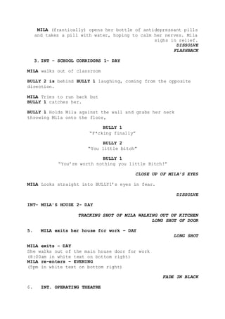 MILA (frantically) opens her bottle of antidepressant pills
and takes a pill with water, hoping to calm her nerves. Mila
sighs in relief.
DISSOLVE
FLASHBACK
3. INT – SCHOOL CORRIDORS 1– DAY
MILA walks out of classroom
BULLY 2 is behind BULLY 1 laughing, coming from the opposite
direction.
MILA Tries to run back but
BULLY 1 catches her.
BULLY 1 Holds Mila against the wall and grabs her neck
throwing Mila onto the floor,
BULLY 1
“F*cking finally”
BULLY 2
“You little bitch”
BULLY 1
“You’re worth nothing you little Bitch!”
CLOSE UP OF MILA’S EYES
MILA Looks straight into BULLY1’s eyes in fear.
DISSOLVE
INT- MILA’S HOUSE 2- DAY
TRACKING SHOT OF MILA WALKING OUT OF KITCHEN
LONG SHOT OF DOOR
5. MILA exits her house for work – DAY
LONG SHOT
MILA exits – DAY
She walks out of the main house door for work
(8:00am in white text on bottom right)
MILA re-enters – EVENING
(5pm in white text on bottom right)
FADE IN BLACK
6. INT. OPERATING THEATRE
 