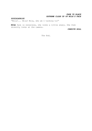 FADE TO BLACK
EXTREME CLOSE UP OF MILA’S FACE
PSYCHIATRIST
“Mila?... Mila? Mila, who am I talking to?”
MILA face is senseless, she looks a little angry. She then
directly looks at the camera.
CREDITS ROLL
The End.
 