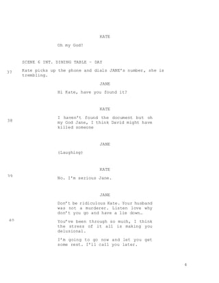 4
KATE
Oh my God!
SCENE 6 INT. DINING TABLE – DAY
Kate picks up the phone and dials JANE’s number, she is
trembling.
JANE
Hi Kate, have you found it?
KATE
I haven’t found the document but oh
my God Jane, I think David might have
killed someone
JANE
(Laughing)
KATE
No. I’m serious Jane.
JANE
Don’t be ridiculous Kate. Your husband
was not a murderer. Listen love why
don’t you go and have a lie down…
You’ve been through so much, I think
the stress of it all is making you
delusional.
I’m going to go now and let you get
some rest. I’ll call you later.
37
38
39
40
 