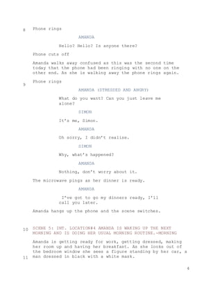 4
Phone rings
AMANDA
Hello? Hello? Is anyone there?
Phone cuts off
Amanda walks away confused as this was the second time
today that the phone had been ringing with no one on the
other end. As she is walking away the phone rings again.
Phone rings
AMANDA (STRESSED AND ANGRY)
What do you want? Can you just leave me
alone?
SIMON
It’s me, Simon.
AMANDA
Oh sorry, I didn’t realise.
SIMON
Why, what’s happened?
AMANDA
Nothing, don’t worry about it.
The microwave pings as her dinner is ready.
AMANDA
I’ve got to go my dinners ready, I’ll
call you later.
Amanda hangs up the phone and the scene switches.
SCENE 5: INT. LOCATION#4 AMANDA IS WAKING UP THE NEXT
MORNING AND IS DOING HER USUAL MORNING ROUTINE.-MORNING
Amanda is getting ready for work, getting dressed, making
her room up and having her breakfast. As she looks out of
the bedroom window she sees a figure standing by her car, a
man dressed in black with a white mask.
8
9
10
11
 
