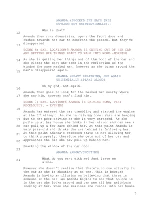 5
AMANDA (SHOCKED SHE SAYS THIS
OUTLOUD BUT UNINTENTIONALLY.)
Who is that?
Amanda then runs downstairs, opens the front door and
rushes towards her car to confront the person, but they’ve
disappeared.
SCENE 6: EXT. LOCATION#5 AMANDA IS GETTING OUT OF HER CAR
AND GETTING HER THINGS READY TO WALK INTO WORK.-MORNING
As she is getting her things out of the boot of the car and
she closes the boot she sees in the reflection of the
window the same masked man, however as she turns around the
man’s disappeared again.
AMANDA (HEAVY BREATHING, SHE AGAIN
UNITENTIALLY SPEAKS ALOUD)
Oh my god, not again.
Amanda then goes to look for the masked man nearby where
she saw him, however can’t find him.
SCENE 7: EXT. LOCTION#6 AMANDA IS DRIVING HOME, VERY
RECKLOUSLY. - EVENING
Amanda has entered the car trembling and started the engine
at the 3rd attempt. As she is driving home, cars are beeping
due to her poor driving as she is very stressed. As she
pulls up at her house she looks in her mirror and can see a
car pull up a few cars behind her. At this point Amanda is
very paranoid and thinks the car behind is following her.
At this point Amanda’s stressed state is not allowing her
to think properly, therefore she gets out of her car and
approaches the car she saw pull up behind her.
Smacking the window of the car door
AMANDA (ANGRY/SHOUTING)
What do you want with me? Just leave me
alone.
However she doesn’t realise that there’s no one actually in
the car as she is shouting at no one. This is because
Amanda is having an illusion on believing that there is
someone in the car .As Amanda begins to see that no one is
in the car she looks around and can see all her neighbors
looking at her. When she realises she rushes into her house
12
13
14
15
16
17
18
19
20
21
22
23
24
 