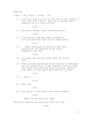 2
FADE IN:
SCENE 1: INT. BILLY’S LOUNGE – DAY
(1) BILLY AND JASON ARE SAT ON THE SOFA IN THE LOUNGE OF
JESS AND BILLY’S HOUSE. THEY ARE DISCUSSING ABOUT
WHERE TO GO ON A LAD’S HOLIDAY.
BILLY
(2) Seriously though, where are we gonna go?
JASON
(3) I’m thinking like Ayia Napa or Magaluf,
it’ll be warm and think of the clubs aswell.
BILLY
(4) Hmmm… they would be good but then Jess
would think I’m cheating on her going
somewhere like that.
JASON
(5) You worry way too much about what she thinks
mate.
(6) They continue discussing before they are interrupted
by Jess asking Billy to get something from the shop.
This means that Jess and Jason are alone, meaning
they begin to talk about Billy behind his back.
JESS
(7) Billy…
BILLY
(8) What now?
JESS
(9) Can you go to the shop to get dinner please?
BILLY
What’s wrong with your legs?
Jess looks angrily, whilst Billy rolls his eyes
Fine!
 