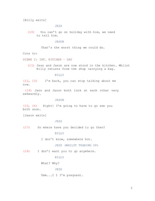 3
[Billy exits]
JESS
(10) You can’t go on holiday with him, we need
to tell him.
JASON
That’s the worst thing we could do.
Cuts to:
SCENE 2: INT. KITCHEN – DAY
(11) Jess and Jason are now stood in the kitchen. Whilst
Billy returns from the shop carrying a bag.
BILLY
(12, 13) I’m back, you can stop talking about me
now.
(14) Jess and Jason both look at each other very
awkwardly.
JASON
(15, 16) Right! I’m going to have to go see you
both soon.
[Jason exits]
JESS
(17) So where have you decided to go then?
BILLY
I don’t know, somewhere hot.
JESS (WHILST TEARING UP)
(18) I don’t want you to go anywhere.
BILLY
What? Why?
JESS
Umm...I I I’m pregnant.
 