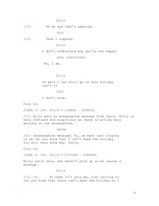 4
BILLY
(19) Oh my god that’s amazing!
JESS
(20) Yeah I suppose.
BILLY
I don’t understand why you’re not happy?
JESS (SHRUGGING)
No, I am.
BILLY
Ok well I can still go on this holiday
can’t I?
JESS
I don’t know.
Cuts to:
SCENE 3: INT. BILLY’S LOUNGE – EVENING
(21) Billy gets an answerphone message from Jason. Billy is
very confused and suspicious as Jason is acting very
weirdly on the answerphone.
JASON
(22) [Answerphone message] Hi, um mate just ringing
to um let you know that I can’t make the holiday.
You will soon know why. Sorry.
Cuts to:
SCENE 4: INT. BILLY’S KITCHEN – EVENING
Billy calls Jess, she doesn’t pick up so he leaves a
message.
BILLY
(23, 24) Hi babe it’s only me, just calling to
let you know that Jason can’t make the holiday so I
 