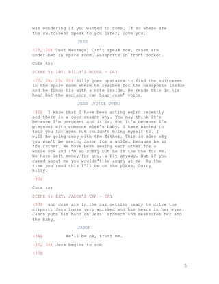 5
was wondering if you wanted to come. If so where are
the suitcases? Speak to you later, love you.
JESS
(25, 26) Text Message] Can’t speak now, cases are
under bed in spare room. Passports in front pocket.
Cuts to:
SCENE 5: INT. BILLY’S HOUSE – DAY
(27, 28, 29, 30) Billy goes upstairs to find the suitcases
in the spare room where he reaches for the passports inside
and he finds his with a note inside. He reads this in his
head but the audience can hear Jess’ voice.
JESS (VOICE OVER)
(31) I know that I have been acting weird recently
and there is a good reason why. You may think it’s
because I’m pregnant and it is. But it’s because I’m
pregnant with someone else’s baby. I have wanted to
tell you for ages but couldn’t bring myself to. I
will be going away with the father. This is also why
you won’t be seeing Jason for a while… because he is
the father. We have been seeing each other for a
while now and I’m so sorry but he is the one for me.
We have left money for you, a bit anyway. But if you
cared about me you wouldn’t be angry at me. By the
time you read this I’ll be on the plane. Sorry
Billy.
(32)
Cuts to:
SCENE 6: EXT. JASON’S CAR – DAY
(33) and Jess are in the car getting ready to drive the
airport. Jess looks very worried and has tears in her eyes.
Jason puts his hand on Jess’ stomach and reassures her and
the baby.
JASON
(34) We’ll be ok, trust me.
(35, 36) Jess begins to sob
(37)
 