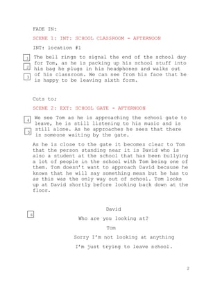 2
FADE IN:
SCENE 1: INT: SCHOOL CLASSROOM - AFTERNOON
INT: location #1
The bell rings to signal the end of the school day
for Tom, as he is packing up his school stuff into
his bag he plugs in his headphones and walks out
of his classroom. We can see from his face that he
is happy to be leaving sixth form.
Cuts to;
SCENE 2: EXT: SCHOOL GATE - AFTERNOON
We see Tom as he is approaching the school gate to
leave, he is still listening to his music and is
still alone. As he approaches he sees that there
is someone waiting by the gate.
As he is close to the gate it becomes clear to Tom
that the person standing near it is David who is
also a student at the school that has been bullying
a lot of people in the school with Tom being one of
them. Tom doesn’t want to approach David because he
knows that he will say something mean but he has to
as this was the only way out of school. Tom looks
up at David shortly before looking back down at the
floor.
David
Who are you looking at?
Tom
Sorry I’m not looking at anything
I’m just trying to leave school.
1
2
3
4
5
6
 
