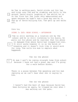 3
As Tom is walking past, David sticks out his leg
and trips over Tom and he stumbles and falls to the
ground. David starts laughing at Tom whilst he is
on the floor but Tom looks very embarrassed and
upset because he hadn’t had a good day and he is
fed up of David bullying him. Tom gets up and walks
off.
Cuts to;
SCENE 3: EXT: NEAR SCHOOL - AFTERNOON
Tom is still walking in a location not by the
school and he is still listening to his music, he
pulls out his phone and he realises that his phone
is damaged from where David had tripped him over.
It still works however it is on the brink of
breaking and it doesn’t look like it would work
for long. Tom calls his mum to explain what
happened.
Tom (on the phone)
Hi mum I won’t be coming straight home from school
because I have not had a great day and I’m going
for a walk before dinner.
There is a pause between Tom speaking and his mum
replying as we can’t hear what she is saying to
him.
Tom (on the phone)
I haven’t had the best of days because David has
been bullying me again, he tripped me over when I
was walking out the gate.
7
8
9
10
11
 