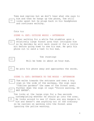 4
Toms mum replies but we don’t hear what she says to
him and then he hangs up the phone, Tom still
looks upset but he plugs back in his headphones
and continues walking.
Cuts to;
SCENE 4: EXT: OUTSIDE WOODS - AFTERNOON
After walking for a while Tom stumbles upon a
relatively large forest area that intrigues him
so he decides he will walk round it for a little
bit before going home to see his mum. He gets his
phone out to send a text to his mum.
Tom (texting)
Will be home in about an hour mum.
He puts his phone away and approaches the woods.
SCENE 5: EXT: ENTRANCE TO THE WOODS – AFTERNOON
Tom walks towards the entrance and sees a big
sign on the side of the walkway, the sign says
“Jubilee gardens” the name of the forest area.
Further down the sign it says “Police warning, DO
NOT ENTER”.
Tom looks at the large sign for a few seconds
contemplating whether he should go into the area.
He looks around to see if there are any dangers to
him and doesn’t see anything out of the ordinary
so he carries on walking into the forest area
ignoring the police warning.
12
13
14
15
16
17
18
 