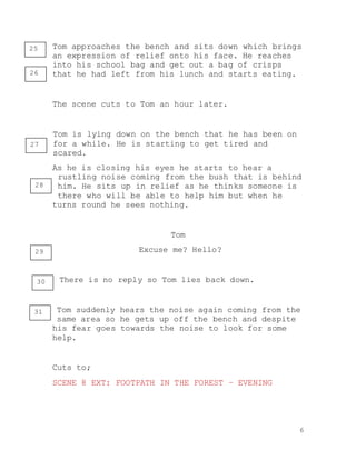 6
Tom approaches the bench and sits down which brings
an expression of relief onto his face. He reaches
into his school bag and get out a bag of crisps
that he had left from his lunch and starts eating.
The scene cuts to Tom an hour later.
Tom is lying down on the bench that he has been on
for a while. He is starting to get tired and
scared.
As he is closing his eyes he starts to hear a
rustling noise coming from the bush that is behind
him. He sits up in relief as he thinks someone is
there who will be able to help him but when he
turns round he sees nothing.
Tom
Excuse me? Hello?
There is no reply so Tom lies back down.
Tom suddenly hears the noise again coming from the
same area so he gets up off the bench and despite
his fear goes towards the noise to look for some
help.
Cuts to;
SCENE 8 EXT: FOOTPATH IN THE FOREST – EVENING
25
26
27
28
29
30
31
 