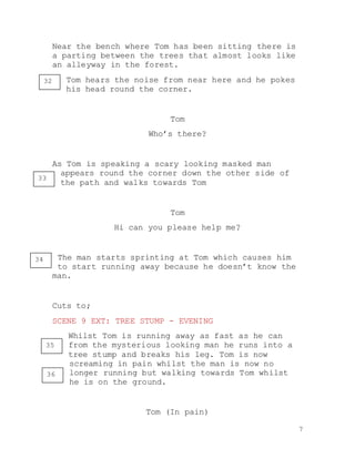 7
Near the bench where Tom has been sitting there is
a parting between the trees that almost looks like
an alleyway in the forest.
Tom hears the noise from near here and he pokes
his head round the corner.
Tom
Who’s there?
As Tom is speaking a scary looking masked man
appears round the corner down the other side of
the path and walks towards Tom
Tom
Hi can you please help me?
The man starts sprinting at Tom which causes him
to start running away because he doesn’t know the
man.
Cuts to;
SCENE 9 EXT: TREE STUMP - EVENING
Whilst Tom is running away as fast as he can
from the mysterious looking man he runs into a
tree stump and breaks his leg. Tom is now
screaming in pain whilst the man is now no
longer running but walking towards Tom whilst
he is on the ground.
Tom (In pain)
32
33
34
35
36
 