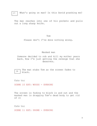 8
What’s going on man? Is this David pranking me?
The man reaches into one of his pockets and pulls
out a long sharp knife.
Tom
Please don’t I’ve done nothing wrong.
Masked man
Someone decided to rob and kill my mother years
back. Now I’m just getting the revenge that she
deserves.
The man stabs Tom as the screen fades to
black.
Cuts to;
SCENE 10 EXT: WOODS - EVENING
The screen is fading to black in and out and the
masked man is dragging Tom’s dead body to get rid
of it
Cuts to;
SCENE 11 EXT: PHONE - EVENING
37
38
 