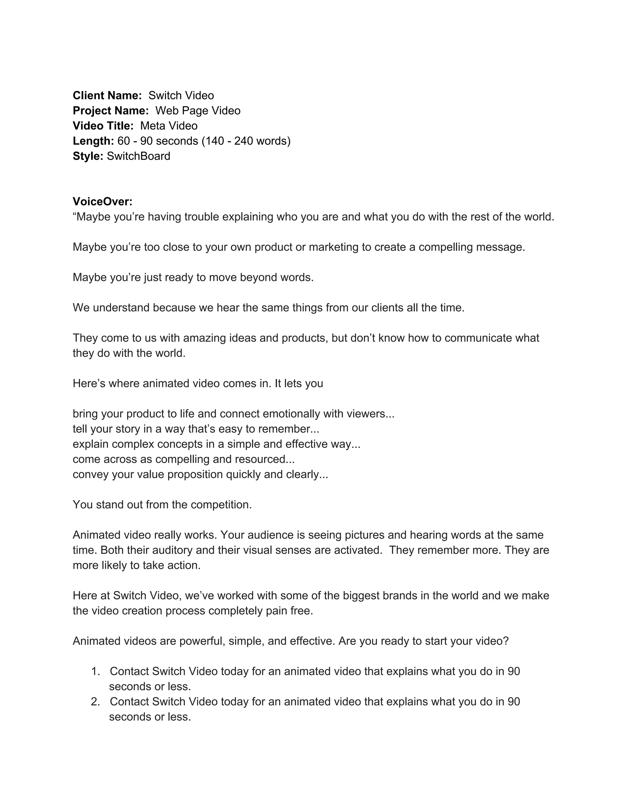Client  Name:    Switch  Video
Project  Name:    Web  Page  Video
Video  Title:    Meta  Video
Length:  60  -­  90  seconds  (140  -­  240  words)
Style:  SwitchBoard

VoiceOver:
“Maybe  you’re  having  trouble  explaining  who  you  are  and  what  you  do  with  the  rest  of  the  world.
Maybe  you’re  too  close  to  your  own  product  or  marketing  to  create  a  compelling  message.
Maybe  you’re  just  ready  to  move  beyond  words.
We  understand  because  we  hear  the  same  things  from  our  clients  all  the  time.
They  come  to  us  with  amazing  ideas  and  products,  but  don’t  know  how  to  communicate  what
they  do  with  the  world.
Here’s  where  animated  video  comes  in.  It  lets  you
bring  your  product  to  life  and  connect  emotionally  with  viewers...
tell  your  story  in  a  way  that’s  easy  to  remember...
explain  complex  concepts  in  a  simple  and  effective  way...
come  across  as  compelling  and  resourced...
convey  your  value  proposition  quickly  and  clearly...
You  stand  out  from  the  competition.
Animated  video  really  works.  Your  audience  is  seeing  pictures  and  hearing  words  at  the  same
time.  Both  their  auditory  and  their  visual  senses  are  activated.    They  remember  more.  They  are
more  likely  to  take  action.
Here  at  Switch  Video,  we’ve  worked  with  some  of  the  biggest  brands  in  the  world  and  we  make
the  video  creation  process  completely  pain  free.
Animated  videos  are  powerful,  simple,  and  effective.  Are  you  ready  to  start  your  video?
1. Contact  Switch  Video  today  for  an  animated  video  that  explains  what  you  do  in  90
seconds  or  less.
2. Contact  Switch  Video  today  for  an  animated  video  that  explains  what  you  do  in  90
seconds  or  less.

 