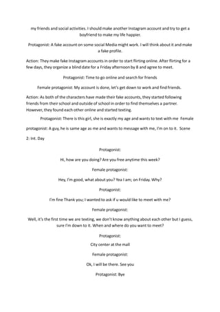 my friends and social activities. I should make another Instagram account and try to get a
boyfriend to make my life happier.
Protagonist: A fake account on some social Media might work. I will think about it and make
a fake profile.
Action: They make fake Instagram accounts in order to start flirting online. After flirting for a
few days, they organize a blind date for a Friday afternoon by 8 and agree to meet.
Protagonist: Time to go online and search for friends
Female protagonist: My account is done, let’s get down to work and find friends.
Action: As both of the characters have made their fake accounts, they started following
friends from their school and outside of school in order to find themselves a partner.
However, they found each other online and started texting.
Protagonist: There is this girl, she is exactly my age and wants to text with me Female
protagonist: A guy, he is same age as me and wants to message with me, I’m on to it. Scene
2: Int. Day
Protagonist:
Hi, how are you doing? Are you free anytime this week?
Female protagonist:
Hey, I’m good, what about you? Yea I am; on Friday. Why?
Protagonist:
I’m fine Thank you; I wanted to ask if u would like to meet with me?
Female protagonist:
Well, it’s the first time we are texting, we don’t know anything about each other but I guess,
sure I’m down to it. When and where do you want to meet?
Protagonist:
City center at the mall
Female protagonist:
Ok, I will be there. See you
Protagonist: Bye
 