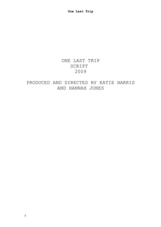 One Last Trip




               ONE LAST TRIP
                  SCRIPT
                   2009

    PRODUCED AND DIRECTED BY KATIE HARRIS
              AND HANNAH JONES




1
 