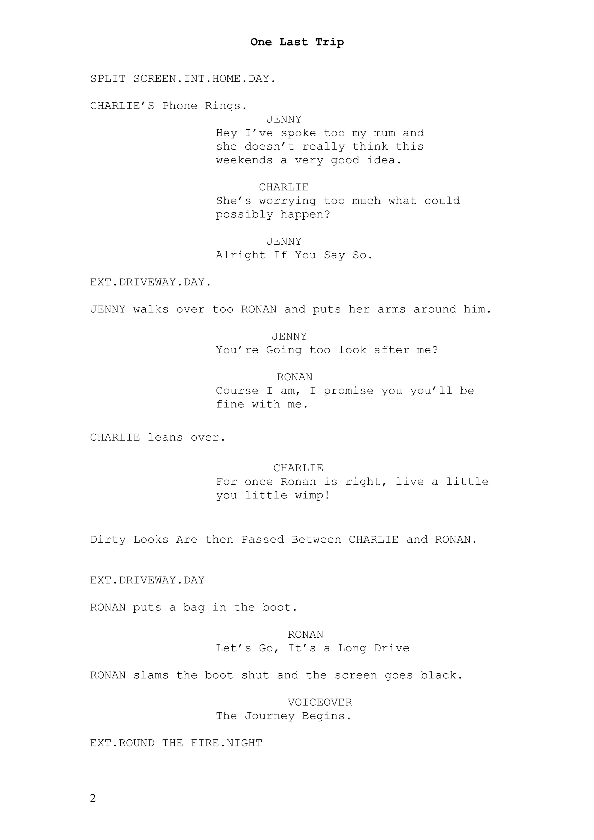 One Last Trip


SPLIT SCREEN.INT.HOME.DAY.

CHARLIE’S Phone Rings.
                           JENNY
                    Hey I’ve spoke too my mum and
                    she doesn’t really think this
                    weekends a very good idea.

                          CHARLIE
                    She’s worrying too much what could
                    possibly happen?

                           JENNY
                    Alright If You Say So.

EXT.DRIVEWAY.DAY.

JENNY walks over too RONAN and puts her arms around him.

                            JENNY
                    You’re Going too look after me?

                             RONAN
                    Course I am, I promise you you’ll be
                    fine with me.

CHARLIE leans over.

                            CHARLIE
                    For once Ronan is right, live a little
                    you little wimp!


Dirty Looks Are then Passed Between CHARLIE and RONAN.


EXT.DRIVEWAY.DAY

RONAN puts a bag in the boot.

                              RONAN
                    Let’s Go, It’s a Long Drive

RONAN slams the boot shut and the screen goes black.

                              VOICEOVER
                    The Journey Begins.

EXT.ROUND THE FIRE.NIGHT



2
 