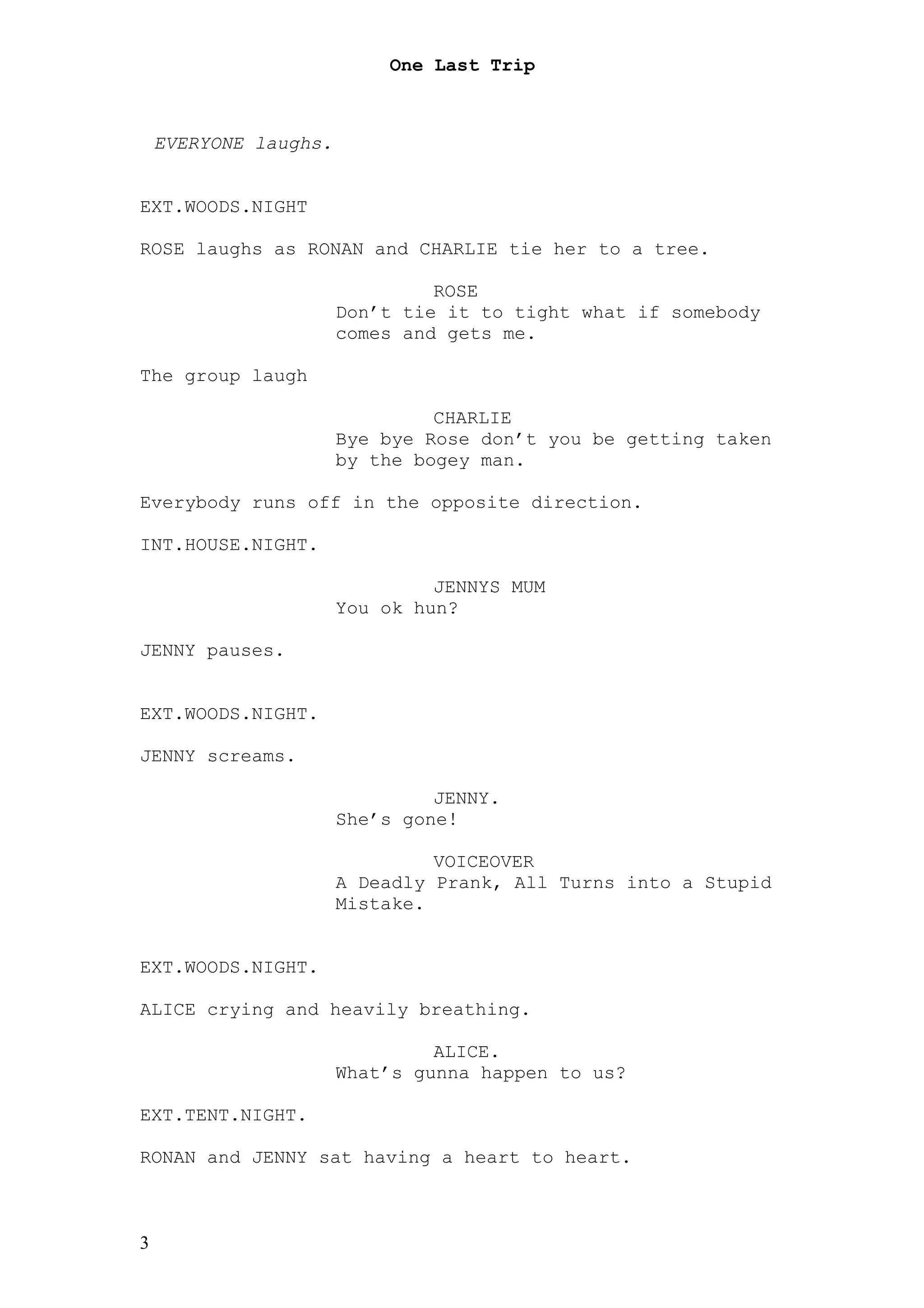 One Last Trip



    EVERYONE laughs.


EXT.WOODS.NIGHT

ROSE laughs as RONAN and CHARLIE tie her to a tree.

                                ROSE
                       Don’t tie it to tight what if somebody
                       comes and gets me.

The group laugh

                                CHARLIE
                       Bye bye Rose don’t you be getting taken
                       by the bogey man.

Everybody runs off in the opposite direction.

INT.HOUSE.NIGHT.

                                JENNYS MUM
                       You ok hun?

JENNY pauses.


EXT.WOODS.NIGHT.

JENNY screams.

                                JENNY.
                       She’s gone!

                                VOICEOVER
                       A Deadly Prank, All Turns into a Stupid
                       Mistake.


EXT.WOODS.NIGHT.

ALICE crying and heavily breathing.

                                ALICE.
                       What’s gunna happen to us?

EXT.TENT.NIGHT.

RONAN and JENNY sat having a heart to heart.



3
 