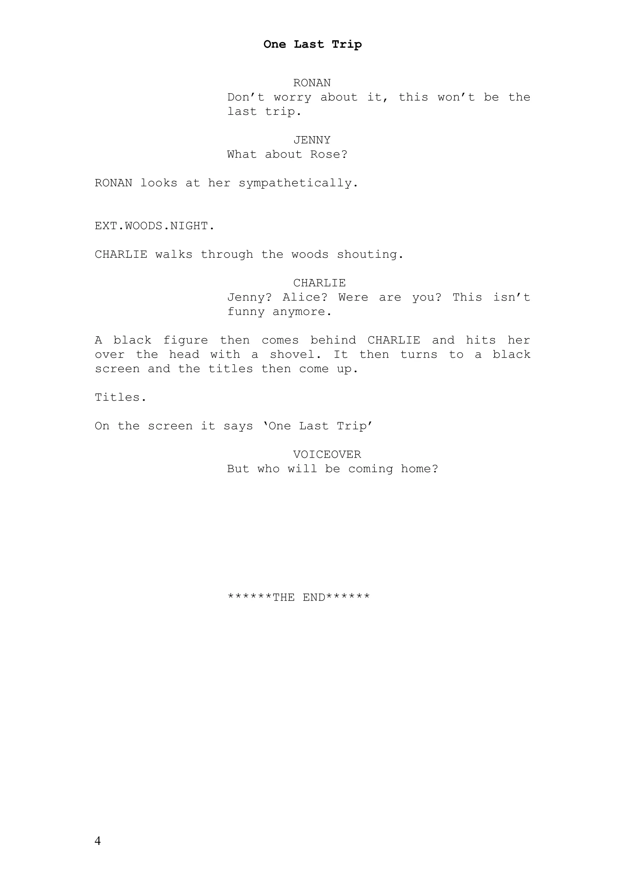 One Last Trip


                            RONAN
                   Don’t worry about it, this won’t be the
                   last trip.

                            JENNY
                   What about Rose?

RONAN looks at her sympathetically.


EXT.WOODS.NIGHT.

CHARLIE walks through the woods shouting.

                            CHARLIE
                   Jenny? Alice? Were are you? This isn’t
                   funny anymore.

A black figure then comes behind CHARLIE and hits her
over the head with a shovel. It then turns to a black
screen and the titles then come up.

Titles.

On the screen it says ‘One Last Trip’

                            VOICEOVER
                   But who will be coming home?




                   ******THE END******




4
 