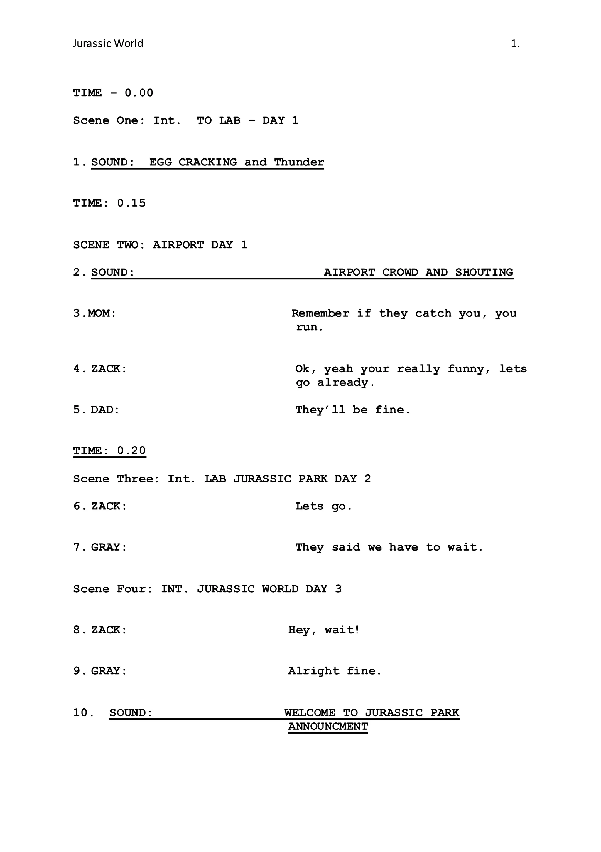 Jurassic World 1.
TIME – 0.00
Scene One: Int. TO LAB – DAY 1
1. SOUND: EGG CRACKING and Thunder
TIME: 0.15
SCENE TWO: AIRPORT DAY 1
2. SOUND: AIRPORT CROWD AND SHOUTING
3.MOM: Remember if they catch you, you
run.
4. ZACK: Ok, yeah your really funny, lets
go already.
5. DAD: They’ll be fine.
TIME: 0.20
Scene Three: Int. LAB JURASSIC PARK DAY 2
6. ZACK: Lets go.
7. GRAY: They said we have to wait.
Scene Four: INT. JURASSIC WORLD DAY 3
8. ZACK: Hey, wait!
9. GRAY: Alright fine.
10. SOUND: WELCOME TO JURASSIC PARK
ANNOUNCMENT
 
