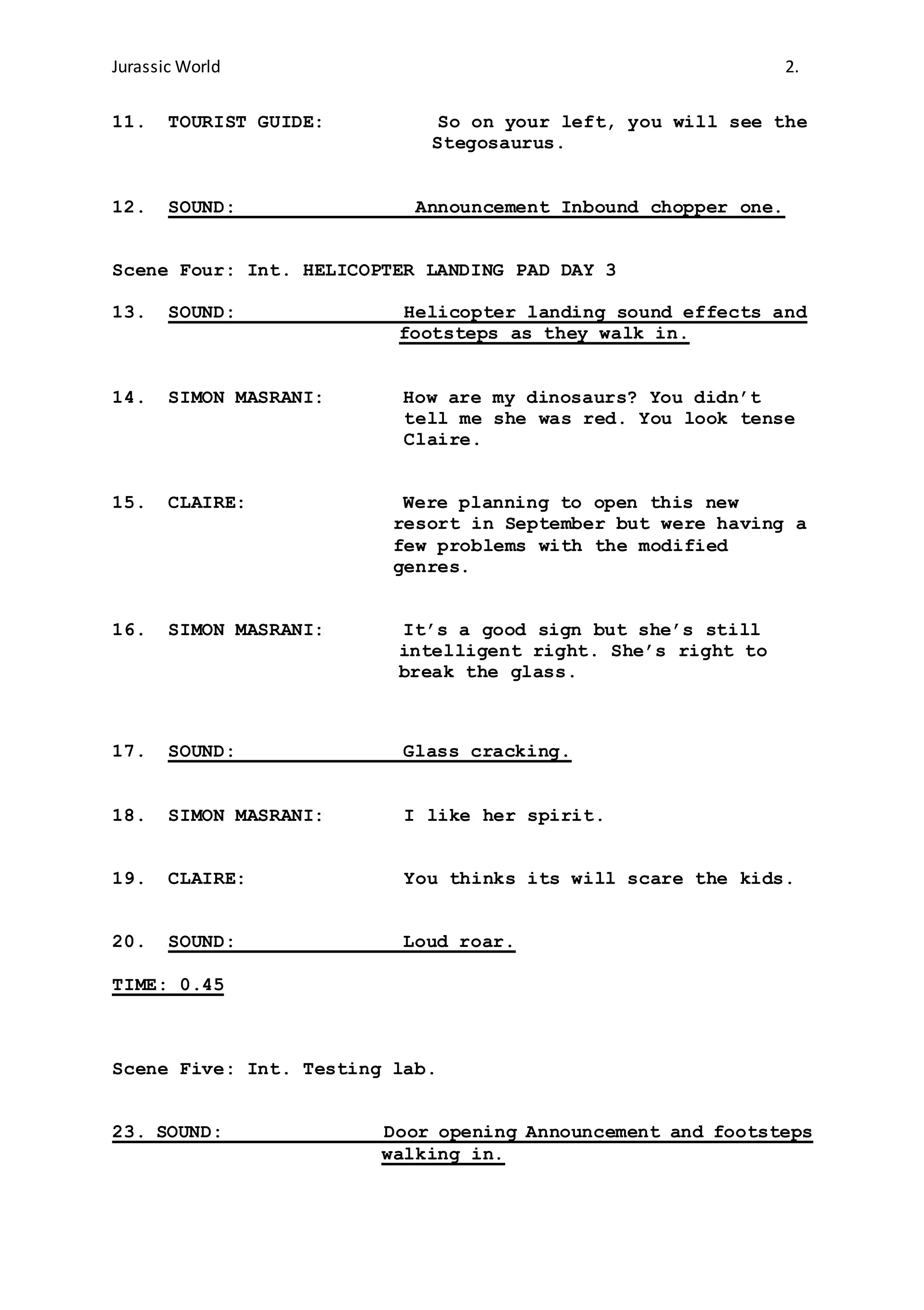 Jurassic World 2.
11. TOURIST GUIDE: So on your left, you will see the
Stegosaurus.
12. SOUND: Announcement Inbound chopper one.
Scene Four: Int. HELICOPTER LANDING PAD DAY 3
13. SOUND: Helicopter landing sound effects and
footsteps as they walk in.
14. SIMON MASRANI: How are my dinosaurs? You didn’t
tell me she was red. You look tense
Claire.
15. CLAIRE: Were planning to open this new
resort in September but were having a
few problems with the modified
genres.
16. SIMON MASRANI: It’s a good sign but she’s still
intelligent right. She’s right to
break the glass.
17. SOUND: Glass cracking.
18. SIMON MASRANI: I like her spirit.
19. CLAIRE: You thinks its will scare the kids.
20. SOUND: Loud roar.
TIME: 0.45
Scene Five: Int. Testing lab.
23. SOUND: Door opening Announcement and footsteps
walking in.
 