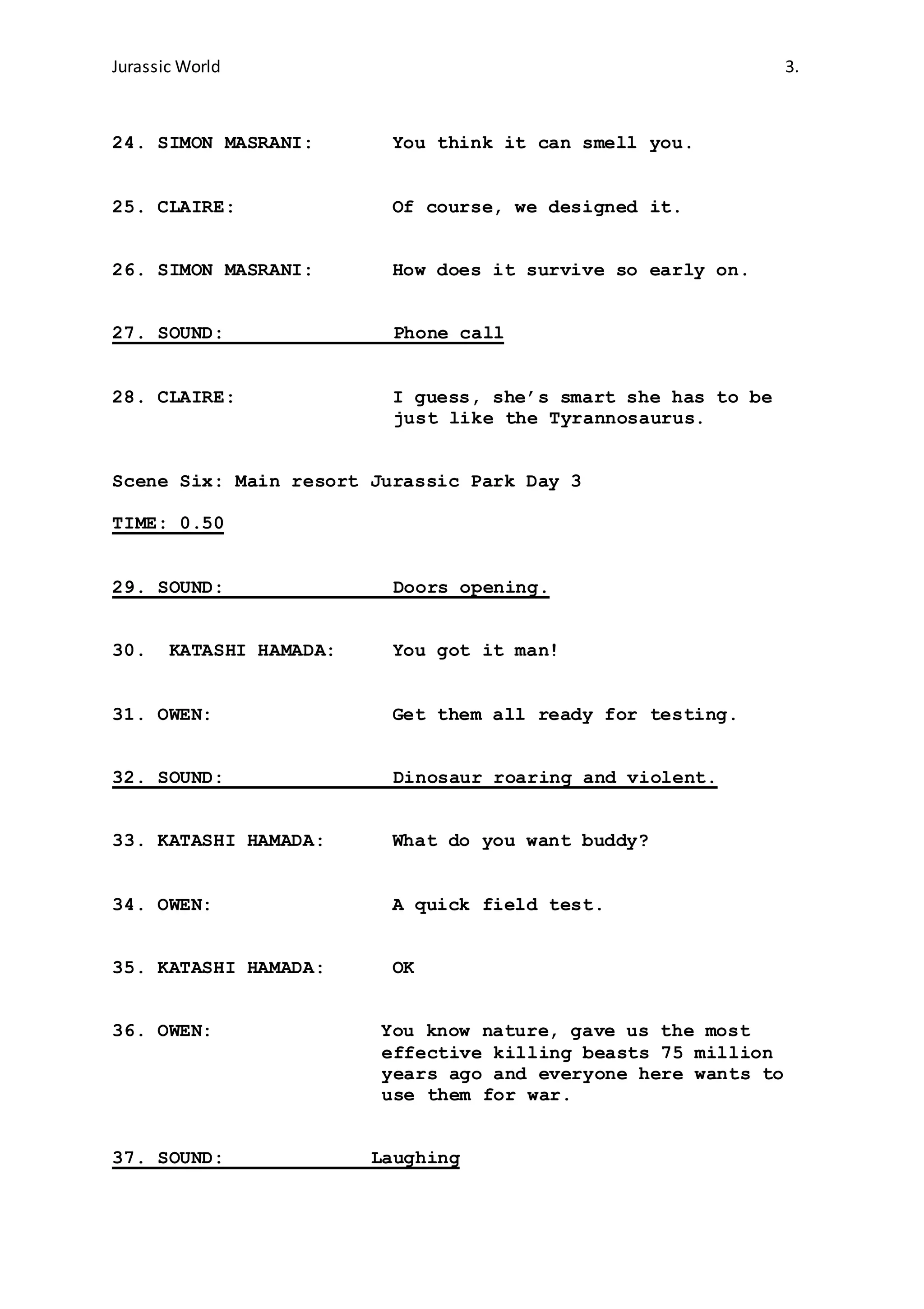 Jurassic World 3.
24. SIMON MASRANI: You think it can smell you.
25. CLAIRE: Of course, we designed it.
26. SIMON MASRANI: How does it survive so early on.
27. SOUND: Phone call
28. CLAIRE: I guess, she’s smart she has to be
just like the Tyrannosaurus.
Scene Six: Main resort Jurassic Park Day 3
TIME: 0.50
29. SOUND: Doors opening.
30. KATASHI HAMADA: You got it man!
31. OWEN: Get them all ready for testing.
32. SOUND: Dinosaur roaring and violent.
33. KATASHI HAMADA: What do you want buddy?
34. OWEN: A quick field test.
35. KATASHI HAMADA: OK
36. OWEN: You know nature, gave us the most
effective killing beasts 75 million
years ago and everyone here wants to
use them for war.
37. SOUND: Laughing
 