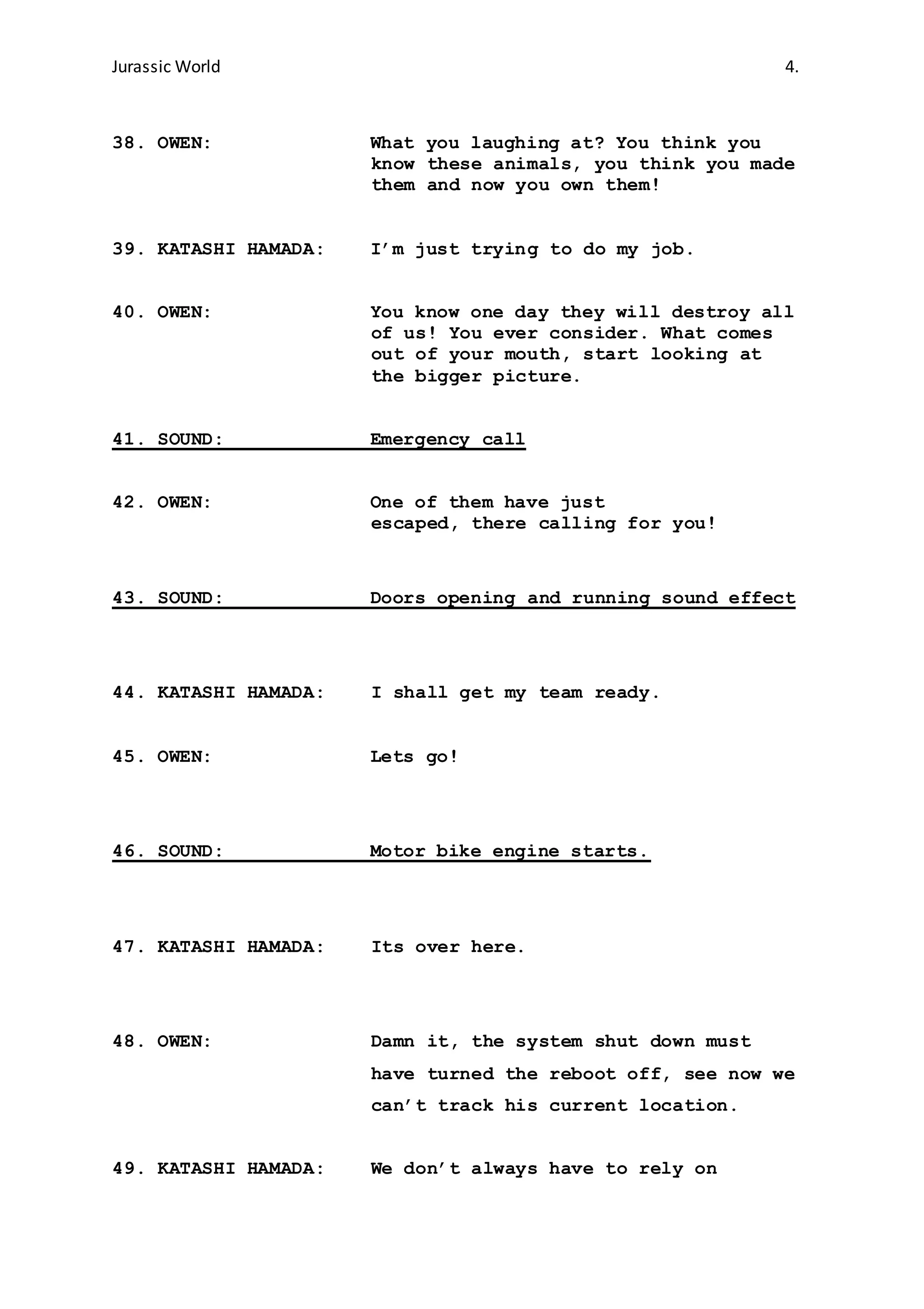 Jurassic World 4.
38. OWEN: What you laughing at? You think you
know these animals, you think you made
them and now you own them!
39. KATASHI HAMADA: I’m just trying to do my job.
40. OWEN: You know one day they will destroy all
of us! You ever consider. What comes
out of your mouth, start looking at
the bigger picture.
41. SOUND: Emergency call
42. OWEN: One of them have just
escaped, there calling for you!
43. SOUND: Doors opening and running sound effect
44. KATASHI HAMADA: I shall get my team ready.
45. OWEN: Lets go!
46. SOUND: Motor bike engine starts.
47. KATASHI HAMADA: Its over here.
48. OWEN: Damn it, the system shut down must
have turned the reboot off, see now we
can’t track his current location.
49. KATASHI HAMADA: We don’t always have to rely on
 
