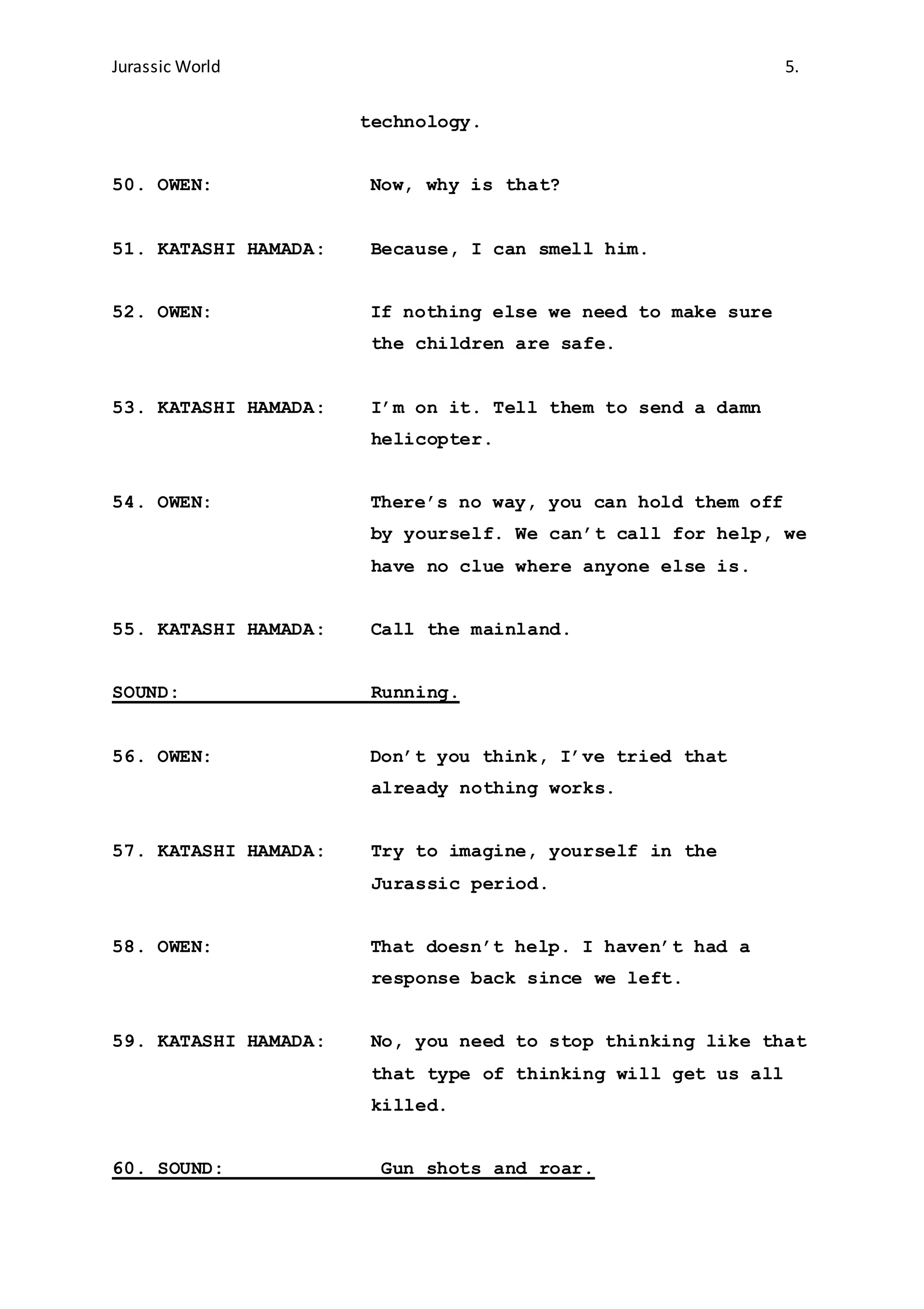 Jurassic World 5.
technology.
50. OWEN: Now, why is that?
51. KATASHI HAMADA: Because, I can smell him.
52. OWEN: If nothing else we need to make sure
the children are safe.
53. KATASHI HAMADA: I’m on it. Tell them to send a damn
helicopter.
54. OWEN: There’s no way, you can hold them off
by yourself. We can’t call for help, we
have no clue where anyone else is.
55. KATASHI HAMADA: Call the mainland.
SOUND: Running.
56. OWEN: Don’t you think, I’ve tried that
already nothing works.
57. KATASHI HAMADA: Try to imagine, yourself in the
Jurassic period.
58. OWEN: That doesn’t help. I haven’t had a
response back since we left.
59. KATASHI HAMADA: No, you need to stop thinking like that
that type of thinking will get us all
killed.
60. SOUND: Gun shots and roar.
 